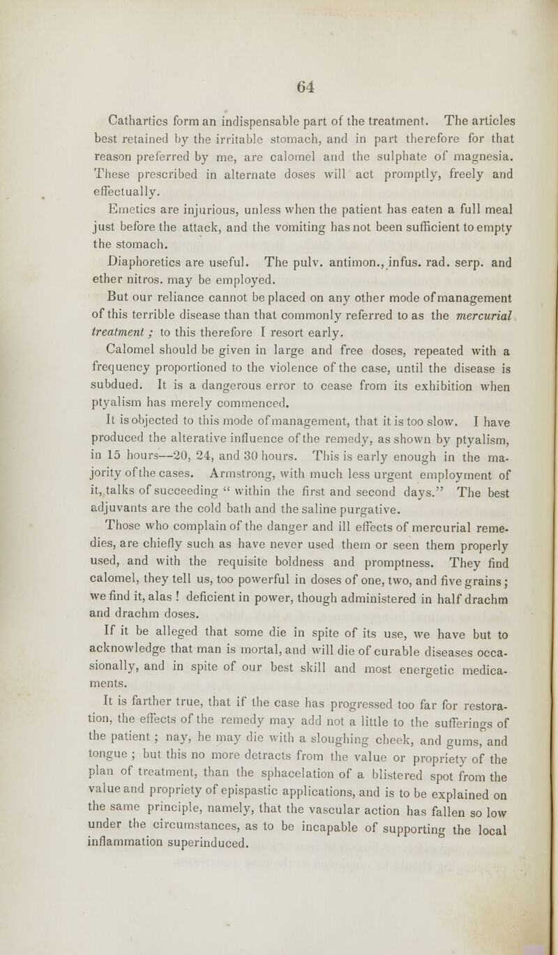 Cathartics form an indispensable part of the treatment. The articles best retained by the irritable stomach, and in part therefore for that reason preferred by me, are calomel and the sulphate of magnesia. These prescribed in alternate doses will act promptly, freely and effectually. Emetics are injurious, unless when the patient has eaten a full meal just before the attack, and the vomiting has not been sufficient to empty the stomach. Diaphoretics are useful. The pulv. antimon., infus. rad. serp. and ether nitros. may be employed. But our reliance cannot be placed on any other mode of management of this terrible disease than that commonly referred to as the mercurial treatment ; to this therefore I resort early. Calomel should be given in large and free doses, repeated with a frequency proportioned to the violence of the case, until the disease is subdued. It is a dangerous error to cease from its exhibition when ptyalism has merely commenced. It is objected to this mode of management, that it is too slow. I have produced the alterative influence of the remedy, as shown by ptyalism, in 15 hours—20, 24, and 30 hours. This is early enough in the ma- jority of the cases. Armstrong, with much less urgent employment of it, talks of succeeding  within the first and second days. The best adjuvants are the cold bath and the saline purgative. Those who complain of the danger and ill effects of mercurial reme- dies, are chiefly such as have never used them or seen them properly used, and with the requisite boldness and promptness. They find calomel, they tell us, too powerful in doses of one, two, and five grains ; we find it, alas ! deficient in power, though administered in half drachm and drachm doses. If it be alleged that some die in spite of its use, we have but to acknowledge that man is mortal, and will die of curable diseases occa- sionally, and in spite of our best skill and most energetic medica- ments. It is farther true, that if the case has progressed too far for restora- tion, the effects of the remedy may add not a little to the sufferings of the patient; nay, he may die with a sloughing cheek, and gums, and tongue ; but this no more detracts from the value or propriety of the plan of treatment, than the sphacelation of a blistered spot from the value and propriety of epispastic applications, and is to be explained on the same principle, namely, that the vascular action has fallen so low under the circumstances, as to be incapable of supporting the local inflammation superinduced.