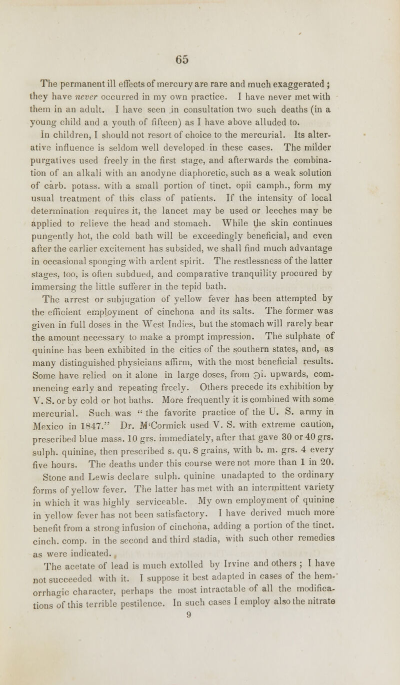 The permanent ill effects of mercury are rare and much exaggerated ; they have never occurred in my own practice. I have never met with them in an adult. I have seen ,in consultation two such deaths (in a young child and a youth of fifteen) as I have above alluded to. In children, I should not resort of choice to the mercurial. Its alter- ative influence is seldom well developed in these cases. The milder purgatives used freely in the first stage, and afterwards the combina- tion of an alkali with an anodyne diaphoretic, such as a weak solution of carb. potass, with a small portion of tinct. opii camph., form my usual treatment of this class of patients. If the intensity of local determination requires it, the lancet may be used or leeches may be applied to relieve the head and stomach. While the skin continues pungently hot, the cold bath will be exceedingly beneficial, and even after the earlier excitement has subsided, we shall find much advantage in occasional sponging with ardent spirit. The restlessness of the latter stages, too, is often subdued, and comparative tranquility procured by immersing the little sufferer in the tepid bath. The arrest or subjugation of yellow fever has been attempted by the efficient employment of cinchona and its salts. The former was given in full doses in the West Indies, but the stomach will rarely bear the amount necessary to make a prompt impression. The sulphate of quinine has been exhibited in the cities of the southern states, and, as many distinguished physicians affirm, with the most beneficial results. Some have relied on it alone in large doses, from $i. upwards, com- mencing early and repeating freely. Others precede its exhibition by V. S. or by cold or hot baths. More frequently it is combined with some mercurial. Such was  the favorite practice of the U. S. army in Mexico in 1847. Dr. M'Cormick used V. S. with extreme caution, prescribed blue mass. 10 grs. immediately, after that gave 30 or 40grs. sulph. quinine, then prescribed s. qu. 8 grains, with b. m. grs. 4 every five hours. The deaths under this course were not more than 1 in 20. Stone and Lewis declare sulph. quinine unadapted to the ordinary forms of yellow fever. The latter has met with an intermittent variety in which it was highly serviceable. My own employment of quinine in yellow fever has not been satisfactory. I have derived much more benefit from a strong infusion of cinchona, adding a portion of the tinct. cinch, comp. in the second and third stadia, with such other remedies as were indicated. The acetate of lead is much extolled by Irvine and others ; I have not succeeded with it. I suppose it best adapted in cases of the hem- orrhagic character, perhaps the most intractable of all the modifica- tions of this terrible pestilence. In such cases I employ also the nitrate 9