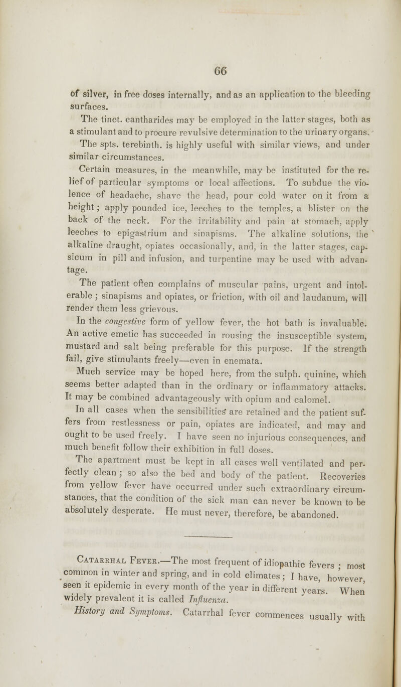 of silver, in free doses internally, and as an application to the bleeding surfaces. The tinct. cantharides may be employed in the latter stages, both as a stimulant and to procure revulsive determination to the urinary organs. The spts. terebinth, is highly useful with similar views, and under similar circumstances. Certain measures, in the meanwhile, may be instituted for the re- lief of particular symptoms or local affections. To subdue the vio- lence of headache, shave the head, pour cold water on it from a height; apply pounded ice, leeches to the temples, a blister on the back of the neck. For the irritability and pain at stomach, apply leeches to epigastrium and sinapisms. The alkaline solutions, the ' alkaline draught, opiates occasionally, and, in the latter stages, cap- sicum in pill and infusion, and turpentine may be used with advan- tage. The patient often complains of muscular pains, urgent and intol- erable ; sinapisms and opiates, or friction, with oil and laudanum, will render them less grievous. In the congestive form of yellow fever, the hot bath is invaluable. An active emetic has succeeded in rousing the insusceptible system, mustard and salt being preferable for this purpose. If the strength fail, give stimulants freely—even in enemata. Much service may be hoped here, from the sulph. quinine, which seems better adapted than in the ordinary or inflammatory attacks. It may be combined advantageously with opium and calomel. In all cases when the sensibilities' are retained and the patient suf- fers from restlessness or pain, opiates are indicated, and may and ought to be used freely. I have seen no injurious consequences, and much benefit follow their exhibition in full doses. The apartment must be kept in all cases well ventilated and per- fectly clean ; so also the bed and body of the patient. Recoveries from yellow fever have occurred under such extraordinary circum- stances, that the condition of the sick man can never be known to be absolutely desperate. He must never, therefore, be abandoned. Catarrhal Fever.—The most frequent of idiopathic fevers ; most common in winter and spring, and in cold climates; I have, however seen it epidemic in every month of the year in different years. When widely prevalent it is called Influenza. History and Symptoms. Catarrhal fever commences usually with