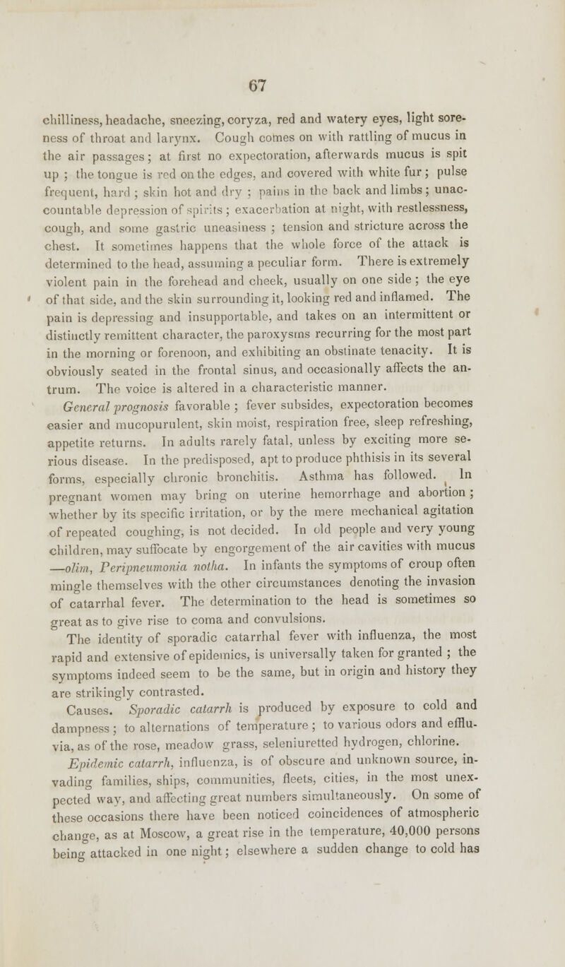 chilliness, headache, sneezing, coryza, red and watery eyes, light sore- ness of throat and larynx. Cough comes on with rattling of mucus in the air passages; at first no expectoration, afterwards mucus is spit up ; the tongue is red on the edges, and covered with white fur; pulse frequent, hard ; skin hot and dry : pains in the back and limbs; unac- countable depression of spirits ; exacerbation at night, with restlessness, cough, and some gastric uneasiness ; tension and stricture across the chest. It sometimes happens that the whole force of the attack is determined to the head, assuming a peculiar form. There is extremely violent pain in the forehead and cheek, usually on one side ; the eye of that side, and the skin surrounding it, looking red and inflamed. The pain is depressing and insupportable, and takes on an intermittent or distinctly remittent character, the paroxysms recurring for the most part in the morning or forenoon, and exhibiting an obstinate tenacity. It is obviously seated in the frontal sinus, and occasionally affects the an- trum. The voice is altered in a characteristic manner. General prognosis favorable ; fever subsides, expectoration becomes easier and mucopurulent, skin moist, respiration free, sleep refreshing, appetite returns. In adults rarely fatal, unless by exciting more se- rious disease. In the predisposed, apt to produce phthisis in its several forms, especially chronic bronchitis. Asthma has followed. ( In pregnant women may bring on uterine hemorrhage and abortion ; whether by its specific irritation, or by the mere mechanical agitation of repeated coughing, is not decided. In old people and very young children, may suffocate by engorgement of the air cavities with mucus olim, Peripneumonia noiha. In infants the symptoms of croup often mingle themselves with the other circumstances denoting the invasion of catarrhal fever. The determination to the head is sometimes so great as to give rise to coma and convulsions. The identity of sporadic catarrhal fever with influenza, the most rapid and extensive of epidemics, is universally taken for granted ; the symptoms indeed seem to be the same, but in origin and history they are strikingly contrasted. Causes. Sporadic catarrh is produced by exposure to cold and dampness; to alternations of temperature ; to various odors and efflu- via, as of the rose, meadow grass, seleniuretted hydrogen, chlorine. Epidemic catarrh, influenza, is of obscure and unknown source, in- vading families, ships, communities, fleets, cities, in the most unex- pected way, and affecting great numbers simultaneously. On some of these occasions there have been noticed coincidences of atmospheric change, as at Moscow, a great rise in the temperature, 40,000 persons being attacked in one night; elsewhere a sudden change to cold has