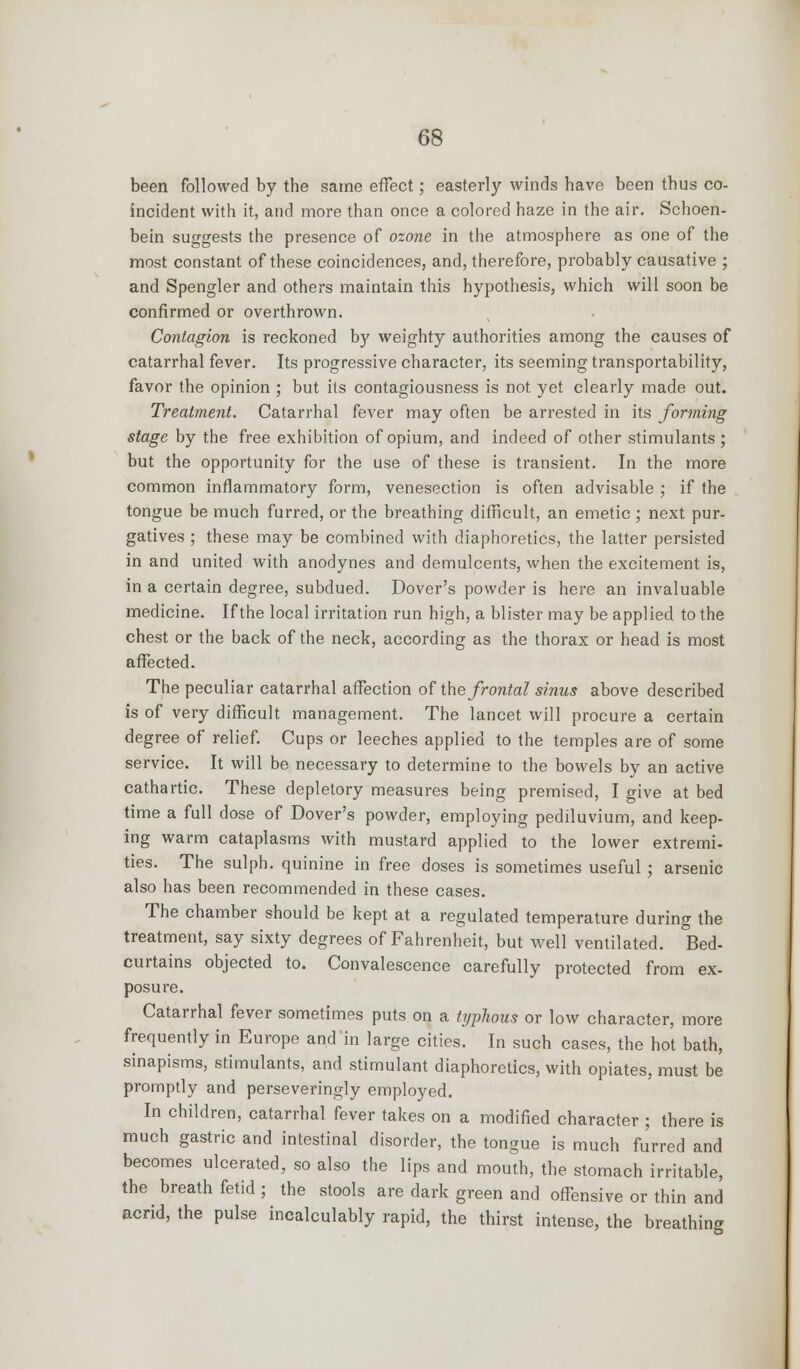 been followed by the same effect; easterly winds have been thus co- incident with it, and more than once a colored haze in the air. Schoen- bein suggests the presence of ozone in the atmosphere as one of the most constant of these coincidences, and, therefore, probably causative ; and Spengler and others maintain this hypothesis, which will soon be confirmed or overthrown. Contagion is reckoned by weighty authorities among the causes of catarrhal fever. Its progressive character, its seeming transportability, favor the opinion ; but ils contagiousness is not yet clearly made out. Treatment. Catarrhal fever may often be arrested in its forming stage by the free exhibition of opium, and indeed of other stimulants; but the opportunity for the use of these is transient. In the more common inflammatory form, venesection is often advisable ; if the tongue be much furred, or the breathing difficult, an emetic; next pur- gatives ; these may be combined with diaphoretics, the latter persisted in and united with anodynes and demulcents, when the excitement is, in a certain degree, subdued. Dover's powder is here an invaluable medicine. If the local irritation run high, a blister may be applied to the chest or the back of the neck, according as the thorax or head is most affected. The peculiar catarrhal affection of the frontal sinus above described is of very difficult management. The lancet will procure a certain degree of relief. Cups or leeches applied to the temples are of some service. It will be necessary to determine to the bowels by an active cathartic. These depletory measures being premised, I give at bed time a full dose of Dover's powder, employing pediluvium, and keep- ing warm cataplasms with mustard applied to the lower extremi- ties. The sulph. quinine in free doses is sometimes useful ; arsenic also has been recommended in these cases. The chamber should be kept at a regulated temperature during the treatment, say sixty degrees of Fahrenheit, but well ventilated. Bed- curtains objected to. Convalescence carefully protected from ex- posure. Catarrhal fever sometimes puts on a typhous or low character, more frequently in Europe and in large cities. In such cases, the hot bath, sinapisms, stimulants, and stimulant diaphoretics, with opiates, must be promptly and perseveringly employed. In children, catarrhal fever takes on a modified character ; there is much gastric and intestinal disorder, the tongue is much fJrred and becomes ulcerated, so also the lips and mouth, the stomach irritable, the breath fetid ; the stools are dark green and offensive or thin and acrid, the pulse incalculably rapid, the thirst intense, the breathing