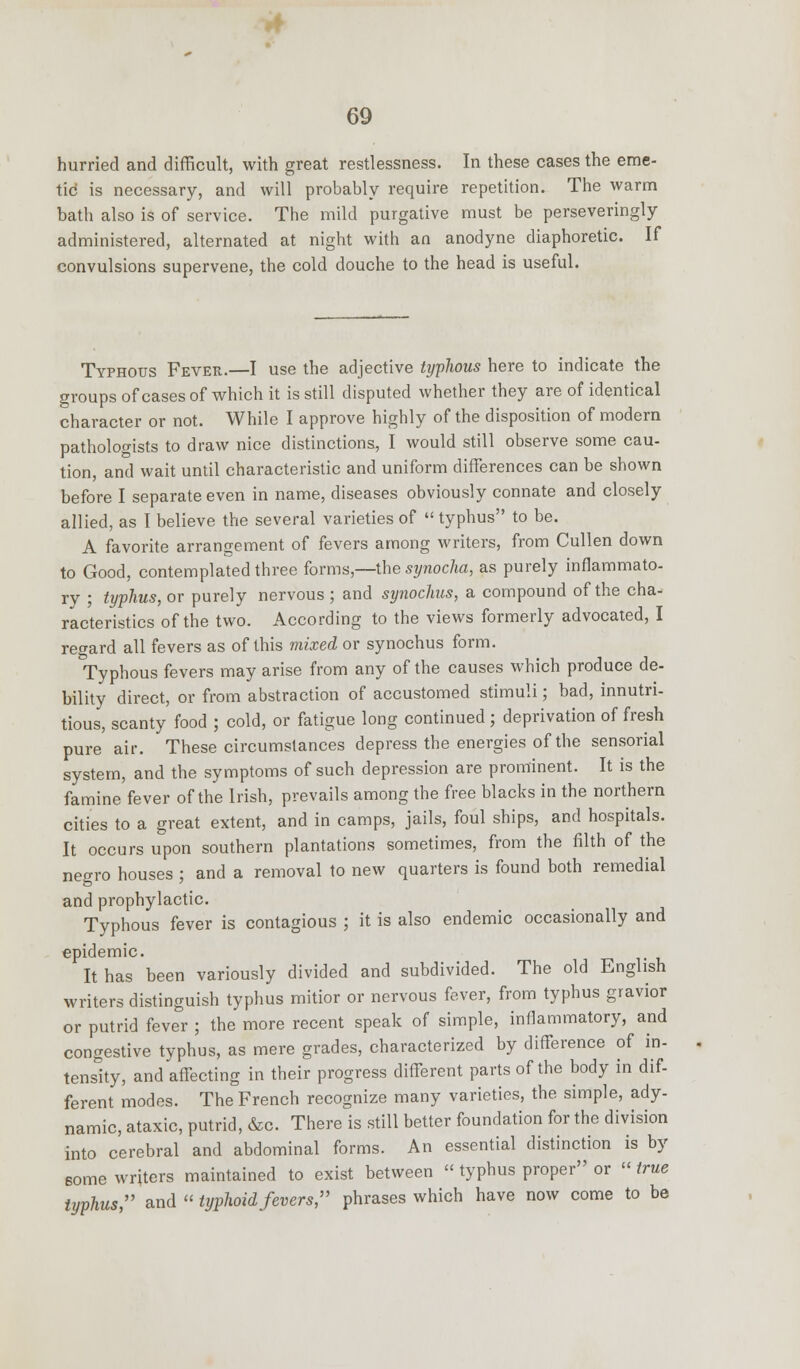 hurried and difficult, with great restlessness. In these cases the eme- tic is necessary, and will probably require repetition. The warm bath also is of service. The mild purgative must be perseveringly administered, alternated at night with an anodyne diaphoretic. If convulsions supervene, the cold douche to the head is useful. Typhous Fever.—I use the adjective typhous here to indicate the groups of cases of which it is still disputed whether they are of identical character or not. While I approve highly of the disposition of modern pathologists to draw nice distinctions, I would still observe some cau- tion, and wait until characteristic and uniform differences can be shown before I separate even in name, diseases obviously connate and closely allied, as I believe the several varieties of  typhus to be. A favorite arrangement of fevers among writers, from Cullen down to Good, contemplated three forms,—the synocha, as purely inflammato- ry ; typhus, or purely nervous ; and synochus, a compound of the cha- racteristics of the two. According to the views formerly advocated, I regard all fevers as of this mixed or synochus form. Typhous fevers may arise from any of the causes which produce de- bility direct, or from abstraction of accustomed stimuli; bad, innutri- tious, scanty food ; cold, or fatigue long continued ; deprivation of fresh pure air. These circumstances depress the energies of the sensorial system, and the symptoms of such depression are prominent. It is the famine fever of the Irish, prevails among the free blacks in the northern cities to a great extent, and in camps, jails, foul ships, and hospitals. It occurs upon southern plantations sometimes, from the filth of the negro houses ; and a removal to new quarters is found both remedial and prophylactic. Typhous fever is contagious ; it is also endemic occasionally and epidemic. It has been variously divided and subdivided. The old English writers distinguish typhus mitior or nervous fever, from typhus gravior or putrid fever ; the more recent speak of simple, inflammatory, and congestive typhus, as mere grades, characterized by difference of in- tensity, and affecting in their progress different parts of the body in dif- ferent modes. The French recognize many varieties, the simple, ady- namic, ataxic, putrid, &c. There is still better foundation for the division into cerebral and abdominal forms. An essential distinction is by some writers maintained to exist between  typhus proper or  true typhus, and  typhoid fevers, phrases which have now come to be