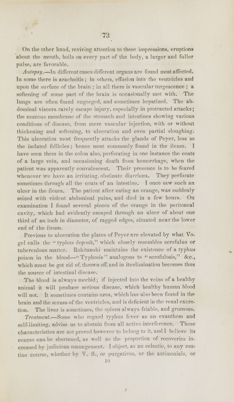 On the other hand, reviving attention to these impressions, eruptions about the mouth, boils on every part of the body, a larger and fuller pulse, are favorable. Autopsy.—In different cases different organs are found most affected. In some there is arachnitis; in others, effusion into the ventricles and upon the surface of the brain ; in all there is vascular turgescence ; a softening of some part of the brain is occasionally met with. The lungs are often found engorged, and sometimes hepatized. The ab- dominal viscera rarely escape injury, especially in protracted attacks; the mucous membrane of the stomach and intestines showing various conditions of disease, from mere vascular injection, with or without thickening and softening, to ulceration and even partial sloughing. This ulceration most frequently attacks the glands of Peyer, less so the isolated follicles ; hence most commonly found in the ileum. I have seen them in the colon also, perforating in one instance the coats of a large vein, and occasioning death from hemorrhage, when the patient was apparently convalescent. Their presence is to be feared whenever we have an irritating, obstinate diarrhoea. They perforate sometimes through all the coats of an intestine. I once saw such an ulcer in the ileum. The patient after eating an orange, was suddenly seized with violent abdominal pains, and died in a few hours. On examination I found several pieces of the orange in the peritoneal cavity, which had evidently escaped through an ulcer of about one third of an inch in diameter, of ragged edges, situated near the lower end of the ileum. Previous to ulceration the plates of Peyer are elevated by what Vo- gel calls the  typhus deposit, which closely resembles scrofulus or tuberculous matter. Rokitanski maintains the existence of a typhus poison in the blood— Typhosis  analogous to  scrofulosis, &c, which must be got rid of, thrown off, and in its elimination becomes thus the source of intestinal disease. The blood is always morbid; if injected into the veins of a healthy animal it will produce serious disease, which healthy human blood will not. It sometimes contains urea, which has also been found in the brain and the serum of the ventricles, and is deficient in the renal excre- tion. The liver is sometimes, the spleen always friable, and grumous. Treatment.—Some who regard typhus fever as an exanthem and self-limiting, advise us to abstain from all active interference. These characteristics are not proved however to belong to it, and I believe its course can be shortened, as well as the proportion of recoveries in- creased by judicious management. I object, as an eclectic, to any rou* tine course, whether by V. S., or purgatives, or the antimonials, or 10