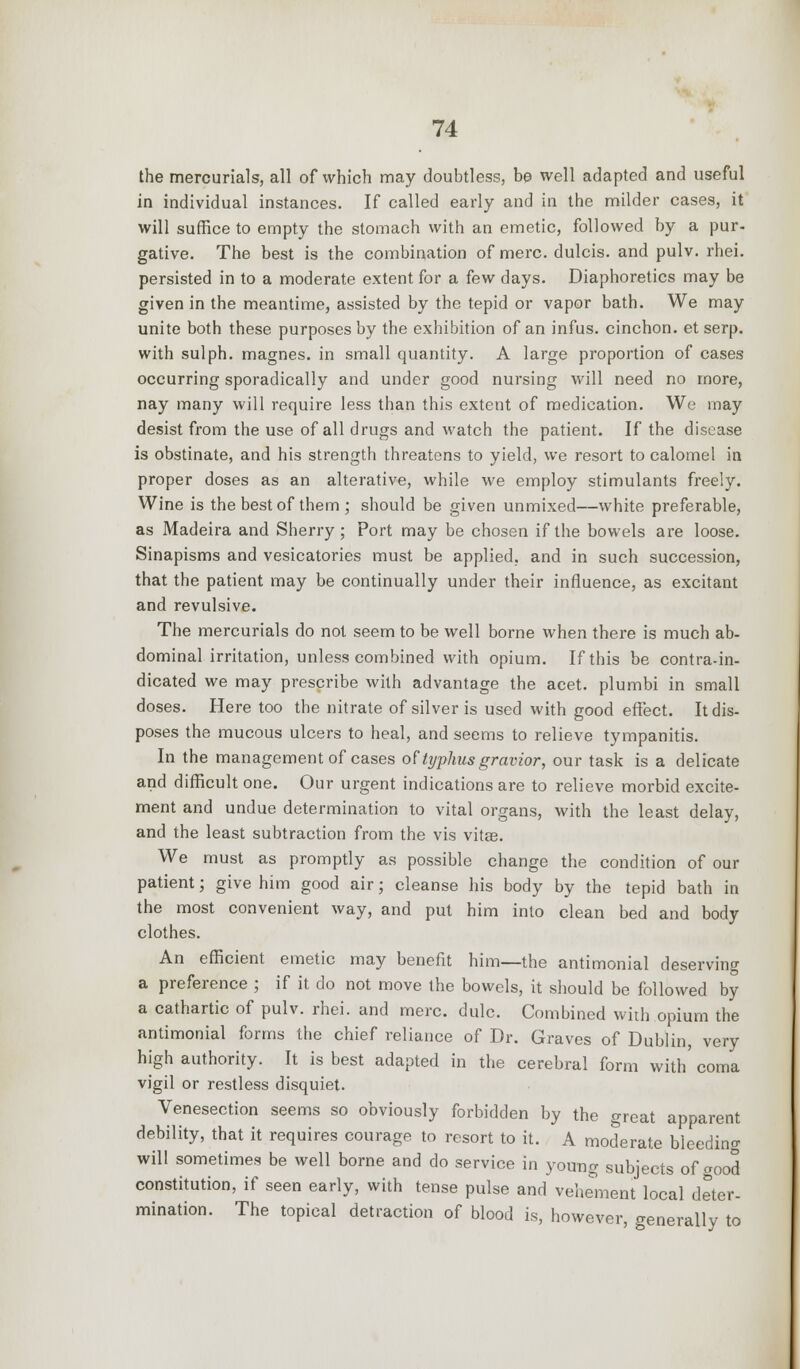 the mercurials, all of which may doubtless, be well adapted and useful in individual instances. If called early and in the milder cases, it will suffice to empty the stomach with an emetic, followed by a pur- gative. The best is the combination of mere, dulcis. and pulv. rhei. persisted in to a moderate extent for a few days. Diaphoretics may be given in the meantime, assisted by the tepid or vapor bath. We may unite both these purposes by the exhibition of an infus. cinchon. et serp. with sulph. magnes. in small quantity. A large proportion of cases occurring sporadically and under good nursing will need no more, nay many will require less than this extent of medication. We may desist from the use of all drugs and watch the patient. If the disease is obstinate, and his strength threatens to yield, we resort to calomel in proper doses as an alterative, while we employ stimulants freely. Wine is the best of them ; should be given unmixed—white preferable, as Madeira and Sherry; Port may be chosen if the bowels are loose. Sinapisms and vesicatories must be applied, and in such succession, that the patient may be continually under their influence, as excitant and revulsive. The mercurials do not seem to be well borne when there is much ab- dominal irritation, unless combined with opium. If this be contra-in- dicated we may prescribe with advantage the acet. plumbi in small doses. Here too the nitrate of silver is used with good effect. It dis- poses the mucous ulcers to heal, and seems to relieve tympanitis. In the management of cases oF typhus gravior, our task is a delicate and difficult one. Our urgent indications are to relieve morbid excite- ment and undue determination to vital organs, with the least delay, and the least subtraction from the vis vitae. We must as promptly as possible change the condition of our patient; give him good air; cleanse his body by the tepid bath in the most convenient way, and put him into clean bed and body clothes. An efficient emetic may benefit him—the antimonial deserving a preference ; if it do not move the bowels, it should be followed by a cathartic of pulv. rhei. and mere. dulc. Combined with opium the antimonial forms the chief reliance of Dr. Graves of Dublin, very high authority. It is best adapted in the cerebral form with coma vigil or restless disquiet. Venesection seems so obviously forbidden by the great apparent debility, that it requires courage to resort to it. A moderate bleeding will sometimes be well borne and do service in young subjects of good constitution, if seen early, with tense pulse and vehement local deter- mination. The topical detraction of blood is, however, generally to