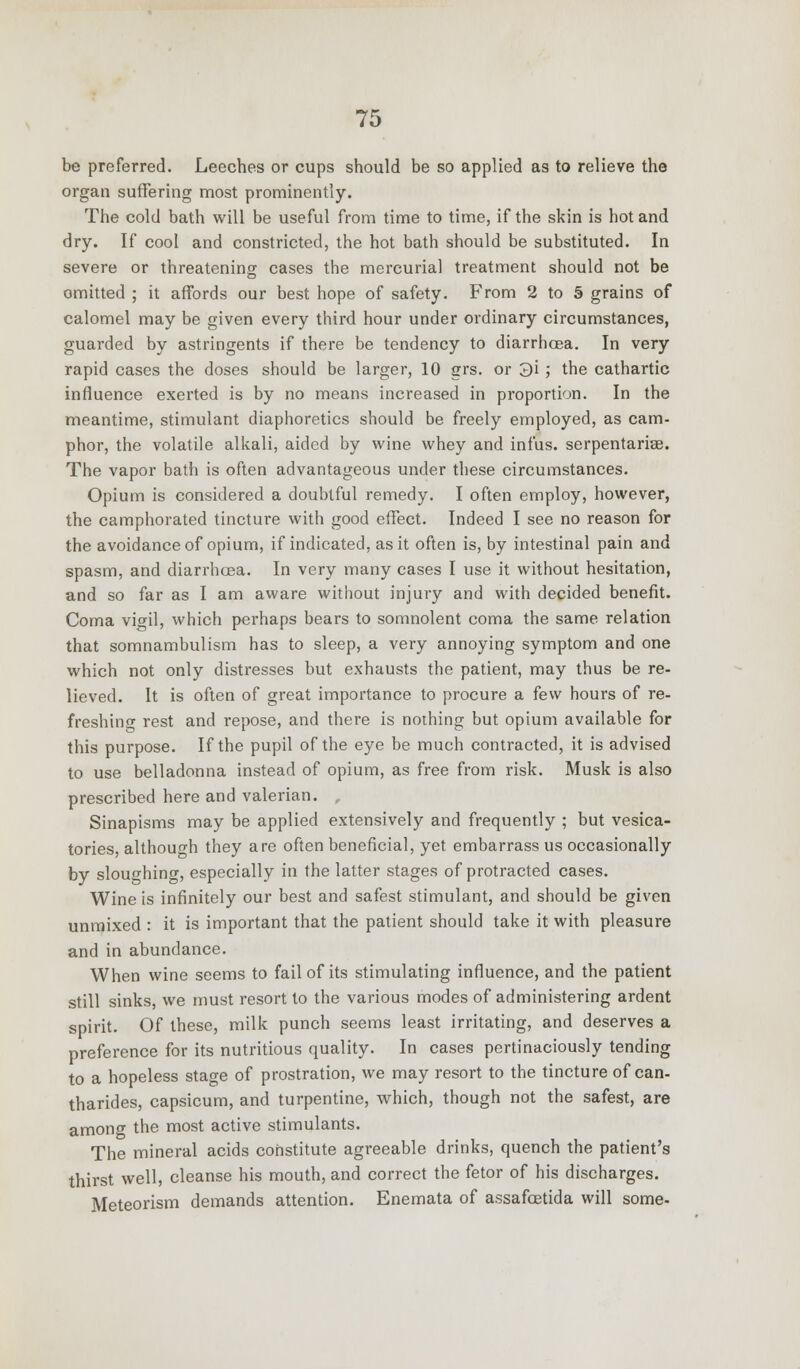 be preferred. Leeches or cups should be so applied as to relieve the organ suffering most prominently. The cold bath will be useful from time to time, if the skin is hot and dry. If cool and constricted, the hot bath should be substituted. In severe or threatening cases the mercurial treatment should not be omitted ; it affords our best hope of safety. From 2 to § grains of calomel may be given every third hour under ordinary circumstances, guarded by astringents if there be tendency to diarrhoea. In very rapid cases the doses should be larger, 10 grs. or 3i ; the cathartic influence exerted is by no means increased in proportion. In the meantime, stimulant diaphoretics should be freely employed, as cam- phor, the volatile alkali, aided by wine whey and infus. serpentariae. The vapor bath is often advantageous under these circumstances. Opium is considered a doubtful remedy. I often employ, however, the camphorated tincture with good effect. Indeed I see no reason for the avoidance of opium, if indicated, as it often is, by intestinal pain and spasm, and diarrhoea. In very many cases I use it without hesitation, and so far as I am aware without injury and with decided benefit. Coma vigil, which perhaps bears to somnolent coma the same relation that somnambulism has to sleep, a very annoying symptom and one which not only distresses but exhausts the patient, may thus be re- lieved. It is often of great importance to procure a few hours of re- freshing rest and repose, and there is nothing but opium available for this purpose. If the pupil of the eye be much contracted, it is advised to use belladonna instead of opium, as free from risk. Musk is also prescribed here and valerian. , Sinapisms may be applied extensively and frequently ; but vesica- tories, although they are often beneficial, yet embarrass us occasionally by sloughing, especially in the latter stages of protracted cases. Wine is infinitely our best and safest stimulant, and should be given unmixed : it is important that the patient should take it with pleasure and in abundance. When wine seems to fail of its stimulating influence, and the patient still sinks, we must resort to the various modes of administering ardent spirit. Of these, milk punch seems least irritating, and deserves a preference for its nutritious quality. In cases pertinaciously tending to a hopeless stage of prostration, we may resort to the tincture of can- tharides, capsicum, and turpentine, which, though not the safest, are among the most active stimulants. The mineral acids constitute agreeable drinks, quench the patient's thirst well, cleanse his mouth, and correct the fetor of his discharges. Meteorism demands attention. Enemata of assafcetida will some-