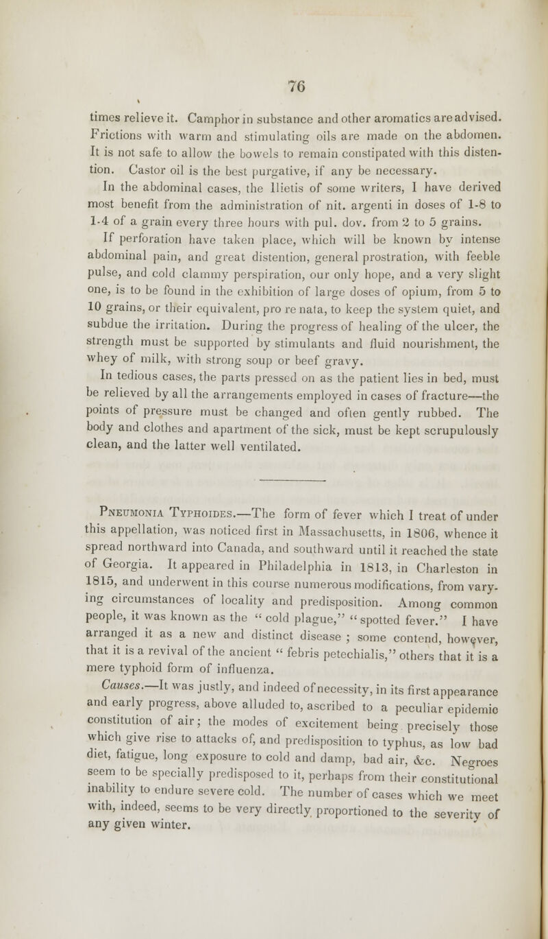times relieve it. Camphor in substance and other aromatics are advised. Frictions with warm and stimulating oils are made on the abdomen. It is not safe to allow the bowels to remain constipated with this disten- tion. Castor oil is the best purgative, if any be necessary. In the abdominal cases, the llietis of some writers, I have derived most benefit from the administration of nit. argenti in doses of 1-8 to 1-4 of a grain every three hours with pul. dov. from 2 to 5 grains. If perforation have taken place, which will be known by intense abdominal pain, and great distention, general prostration, with feeble pulse, and cold clammy perspiration, our only hope, and a very slight one, is to be found in the exhibition of large doses of opium, from 5 to 10 grains, or their equivalent, pro renala, to keep the system quiet, and subdue the irritation. During the progress of healing of the ulcer, the strength must be supported by stimulants and fluid nourishment, the whey of milk, with strong soup or beef gravy. In tedious cases, the parts pressed on as the patient lies in bed, must be relieved by all the arrangements employed in cases of fracture—the points of pressure must be changed and often gently rubbed. The body and clothes and apartment of the sick, must be kept scrupulously clean, and the latter well ventilated. Pneumonia Typhoides.—The form of fever which I treat of under this appellation, was noticed first in Massachusetts, in 1806, whence it spread northward into Canada, and southward until it reached the state of Georgia. It appeared in Philadelphia in 1813, in Charleston in 1815, and underwent in this course numerous modifications, from vary- ing circumstances of locality and predisposition. Among common people, it was known as the « cold plague, « spotted fever? I have arranged it as a new and distinct disease ; some contend, however, that it is a revival of the ancient  febris petechialis, others that it is a mere typhoid form of influenza. Causes.—It was justly, and indeed of necessity, in its first appearance and early progress, above alluded to, ascribed to a peculiar epidemic constitution of air; the modes of excitement being precisely those which give rise to attacks of, and predisposition to typhus, as low bad diet, fatigue, long exposure to cold and damp, bad air, &c. Negroes seem to be specially predisposed to it, perhaps from their constitutional inabihty to endure severe cold. The number of cases which we meet with, indeed, seems to be very directly proportioned to the severity of any given winter.