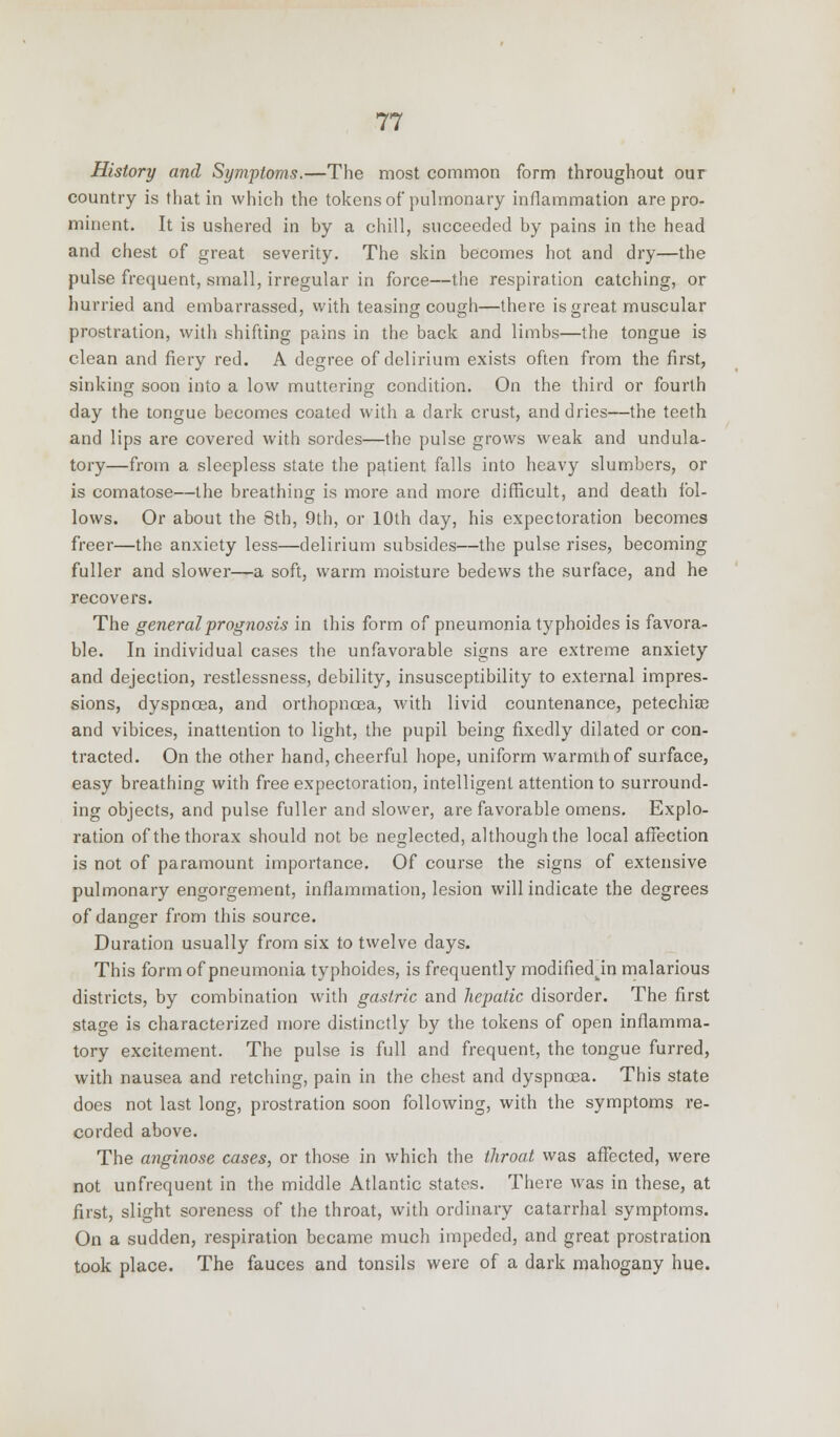 History and Symptoms.—The most common form throughout our country is that in which the tokens of pulmonary inflammation are pro- minent. It is ushered in by a chill, succeeded by pains in the head and chest of great severity. The skin becomes hot and dry—the pulse frequent, small, irregular in force—the respiration catching, or hurried and embarrassed, with teasing cough—there is great muscular prostration, with shifting pains in the back and limbs—the tongue is clean and fiery red. A degree of delirium exists often from the first, sinking soon into a low muttering condition. On the third or fourth day the tongue becomes coated with a dark crust, and dries—the teeth and lips are covered with sordes—the pulse grows weak and undula- tory—from a sleepless state the patient falls into heavy slumbers, or is comatose—the breathing is more and more difficult, and death fol- lows. Or about the 8th, 9th, or 10th day, his expectoration becomes freer—the anxiety less—delirium subsides—the pulse rises, becoming fuller and slower—a soft, warm moisture bedews the surface, and he recovers. The general prognosis in this form of pneumonia typhoidcs is favora- ble. In individual cases the unfavorable signs are extreme anxiety and dejection, restlessness, debility, insusceptibility to external impres- sions, dyspnoea, and orthopncea, with livid countenance, petechia? and vibices, inattention to light, the pupil being fixedly dilated or con- tracted. On the other hand, cheerful hope, uniform warmihof surface, easy breathing with free expectoration, intelligent attention to surround- ing objects, and pulse fuller and slower, are favorable omens. Explo- ration of the thorax should not be neglected, although the local affection is not of paramount importance. Of course the signs of extensive pulmonary engorgement, inflammation, lesion will indicate the degrees of danger from this source. Duration usually from six to twelve days. This form of pneumonia typhoides, is frequently modifiedkin malarious districts, by combination with gastric and hepatic disorder. The first stage is characterized more distinctly by the tokens of open inflamma- tory excitement. The pulse is full and frequent, the tongue furred, with nausea and retching, pain in the chest and dyspnoea. This state does not last long, prostration soon following, with the symptoms re- corded above. The anginose cases, or those in which the throat was affected, were not unfrequent in the middle Atlantic states. There was in these, at first, slight soreness of the throat, with ordinary catarrhal symptoms. On a sudden, respiration became much impeded, and great prostration took place. The fauces and tonsils were of a dark mahogany hue.