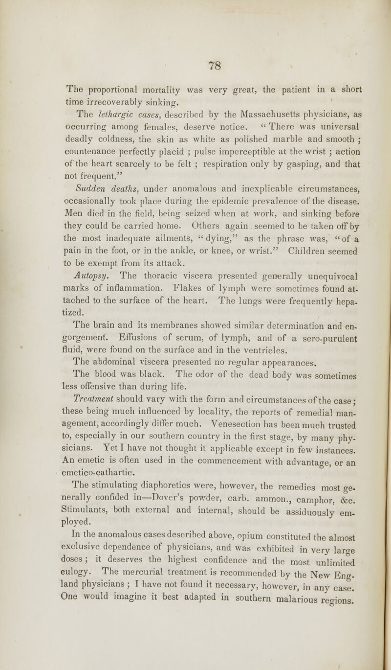 The proportional mortality was very great, the patient in a short time irrecoverably sinking. The lethargic cases, described by the Massachusetts physicians, as occurring among females, deserve notice.  There was universal deadly coldness, the skin as white as polished marble and smooth ; countenance perfectly placid ; pulse imperceptible at the wrist ; action of the heart scarcely to be felt ; respiration only by gasping, and that not frequent. Sudden deaths, under anomalous and inexplicable circumstances, occasionally took place during the epidemic prevalence of the disease. Men died in the field, being seized when at work, and sinking before they could be carried home. Others again seemed to be taken off by the most inadequate ailments,  dying, as the phrase was,  of a pain in the foot, or in the ankle, or knee, or wrist. Children seemed to be exempt from its attack. Autopsy. The thoracic viscera presented generally unequivocal marks of inflammation. Flakes of lymph were sometimes found at- tached to the surface of the heart. The lungs were frequently hepa- tized. The brain and its membranes showed similar determination and en- gorgement. Effusions of serum, of lymph, and of a sero-purulent fluid, were found on the surface and in the ventricles. The abdominal viscera presented no regular appearances. The blood was black. The odor of the dead body was sometimes less offensive than during life. Treatment should vary with the form and circumstances of the case ■ these being much influenced by locality, the reports of remedial man- agement, accordingly differ much. Venesection has been much trusted to, especially in our southern country in the first stage, by many phy- sicians. Yet I have not thought it applicable except in few instances. An emetic is often used in the commencement with advantage or an emetico-cathartic. The stimulating diaphoretics were, however, the remedies most ge- nerally confided in—Dover's powder, carb. ammon., camphor, &c. Stimulants, both external and internal, should be assiduously em- ployed. In the anomalous cases described above, opium constituted the almost exclusive dependence of physicians, and was exhibited in very large doses; it deserves the highest confidence and the most unlimited eulogy. The mercurial treatment is recommended by the New Ens- land physicians ; I have not found it necessary, however, in any case. One would imagine it best adapted in southern malarious regions.