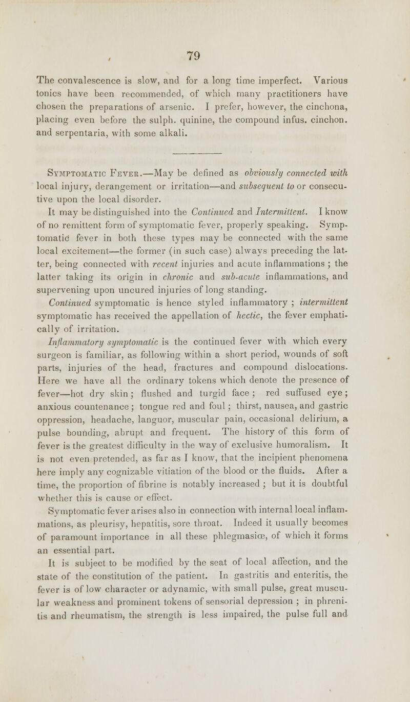 The convalescence is slow, and for a long time imperfect. Various tonics have been recommended, of which many practitioners have chosen the preparations of arsenic. I prefer, however, the cinchona, placing even before the sulph. quinine, the compound infus. cinchon. and serpentaria, with some alkali. Symptomatic Fever.—May be defined as obviously connected with local injury, derangement or irritation—and subsequent to or consecu- tive upon the local disorder. It may be distinguished into the Continued and Intermittent. I know of no remittent form of symptomatic fever, properly speaking. Symp- tomatic fever in both these types may be connected with the same local excitement—the former (in such case) always preceding the lat- ter, being connected with recent injuries and acute inflammations ; the latter taking its origin in chronic and sub-acute inflammations, and supervening upon uncured injuries of long standing. Continued symptomatic is hence styled inflammatory ; intermittent symptomatic has received the appellation of hectic, the fever emphati- cally of irritation. Inflammatory symptomatic is the continued fever with which every surgeon is familiar, as following within a short period, wounds of soft parts, injuries of the head, fractures and compound dislocations. Here we have all the ordinary tokens which denote the presence of fever—hot dry skin; flushed and turgid face ; red suffused eye; anxious countenance ; tongue red and foul; thirst, nausea, and gastric oppression, headache, languor, muscular pain, occasional delirium, a pulse bounding, abrupt and frequent. The history of this form of fever is the greatest difficulty in the way of exclusive humoralism. It is not even pretended, as far as I know, that the incipient phenomena here imply any cognizable vitiation of the blood or the fluids. After a time, the proportion of fibrine is notably increased ; but it is doubtful whether this is cause or effect. Symptomatic fever arises also in connection with internal local inflam- mations, as pleurisy, hepatitis, sore throat. Indeed it usually becomes of paramount importance in all these phlegmasia^, of which it forms an essential part. It is subject to be modified by the seat of local affection, and the state of the constitution of the patient. In gastritis and enteritis, the fever is of low character or adynamic, with small pulse, great muscu- lar weakness and prominent tokens of sensorial depression ; in phreni- tis and rheumatism, the strength is less impaired, the pulse full and