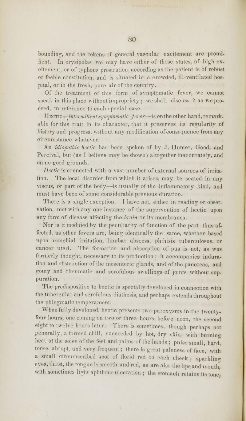 bounding, and the tokens of general vascular excitement are promi- nent. In erysipelas we may have either of those states, of high ex- citement, or of typhous prostration, according as the patient is of robust or feeble constitution, and is situated in a crowded, ill-ventilated hos- pital, or in the fresh, pure air of the country. Of the treatment of this form of symptomatic fever, we cannot speak in this place without impropriety ; we shall discuss it as we pro- ceed, in reference to each special case. HtCTic-r^intermillent symptomatic fever—is on the other hand, remark- able for this trait in its character, that it preserves its regularity of history and progress, without any modification of consequence from any circumstance whatever. An idiopathic hectic has been spoken of by J. Hunter, Good, and Percival, but (as I believe may be shown) altogether inaccurately, and on no good grounds. Hectic is connected with a vast number of external sources of irrita- tion. The local disorder from which it arises, may be seated in any viscus, or part of the body—is usually of the inflammatory kind, and must have been of some considerable previous duration. There is a single exception. I have not, either in reading or obser- vation, met with any one instance of the supervention of hectic upon any form of disease affecting the brain or its membranes. Nor is it modified by the peculiarity of function of the part thus af- fected, as other fevers are, being identically the same, whether based upon bronchial irritation, lumbar abscess, phthisis tuberculosus, or cancer uteri. The formation and absorption of pus is not, as was formerly thought, necessary to its production ; it accompanies indura- tion and obstruction of the mesenteric glands, and of the pancreas, and gouty and rheumatic and scrofulous swellings of joints without sup- puration. The predisposition to hectic is specially developed in connection with the tubercular and scrofulous diathesis, and perhaps extends throughout the phlegmatic temperament. When fully developed, hectic presents two paroxysms in the twenty- four hours, one coming on two or three hours before noon, the second eight to twelve hours later. There is sometimes, though perhaps not generally, a formed chill, succeeded by hot, dry skin, with burning heat at the soles of the feet and palms of the hands ; pulse small, hard tense, abrupt, and very frequent; there is great paleness of face, with a small circumscribed spot of florid red on each cheek ; sparkling eyes, thirst, the tongue is smooth and red, as are also the lips and mouth, with sometimes light aphthous ulceration ; the stomach retains its tone'