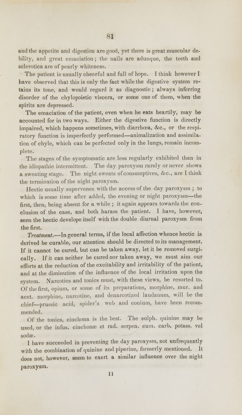 and the appetite and digestion are good, yet there is great muscular de- bility, and great emaciation; the nails are adunque, the teeth and sclerotica are of pearly whiteness. The patient is usually cheerful and full of hope. I think however I have observed that this is only the fact while the digestive system re- tains its tone, and would regard it as diagnostic; always inferring disorder of the chylopoietic viscera, or some one of them, when the spirits are depressed. The emaciation of the patient, even when he eats heartily, may be accounted for in two ways. Either the digestive function is directly impaired, which happens sometimes, with diarrhoea, &c, or the respi- ratory function is imperfectly performed—animalization and assimila- tion of chyle, which can be perfected only in the lungs, remain incom- plete. The stages of the symptomatic are less regularly exhibited than in the idiopathic intermittent. The day paroxysm rarely or never shows a sweating stage. The night sweats of consumptives, &c, are I think the termination of the night paroxysm. Hectic usually supervenes with the access of the day paroxysm ; to which is some time after added, the evening or night paroxysm—the first, then, being absent for a while ; it again appears towards the con- clusion of the case, and both harass the patient. I have, however, seen the hectic develope itself with the double diurnal paroxysm from the first. Treatment.—In general terms, if the local affection whence hectic is derived be curable, our attention should be directed to its management. If it cannot be cured, but can be taken away, let it be removed surgi- cally. If it can neither be cured nor taken away, we must aim our efforts at the reduction of the excitability and irritability of the patient, and at the diminution of the influence of the local irritation upon the system. Narcotics and tonics must, with these views, be resorted to. Of the first, opium, or some of its preparations, morphine, mur. and acet. morphine, narcotine, and denarcotized laudanum, will be the chief— prussic acid, spider's web and conium, have been recom- mended. Of the tonics, cinchona is the best. The sulph. quinine may be used, or the infus. cinchonse et rad. serpen, cum. carb. potass, vel sodse. I have succeeded in preventing the day paroxysm, not unfrequently with the combination of quinine and piperine, formerly mentioned. It does not, however, seem to exert a similar influence over the night paroxysm. 11