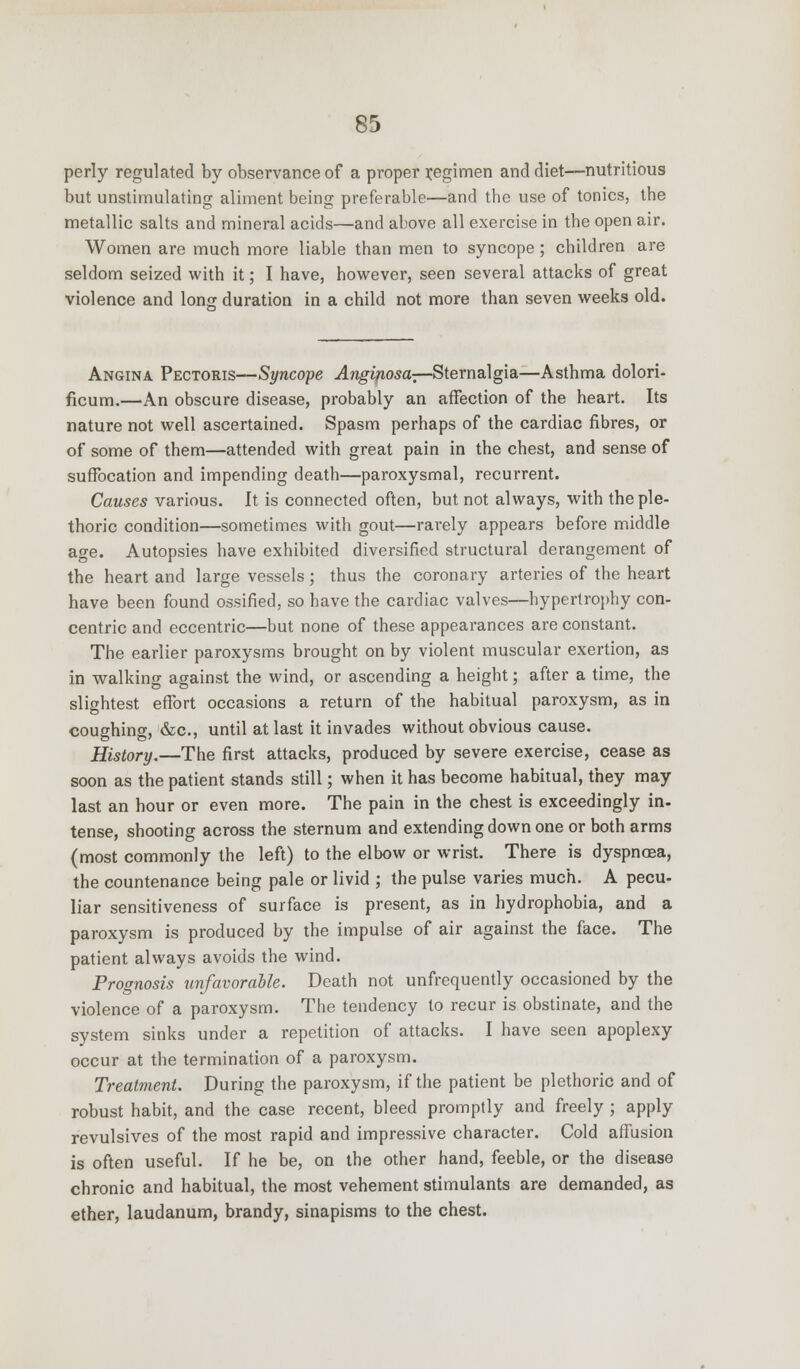 perly regulated by observance of a proper r,egimen and diet—nutritious but unstimulating aliment being preferable—and the use of tonics, the metallic salts and mineral acids—and above all exercise in the open air. Women are much more liable than men to syncope ; children are seldom seized with it; I have, however, seen several attacks of great violence and long duration in a child not more than seven weeks old. Angina Pectoris—Syncope ,4ttgi>io.sa—Sternalgia—Asthma dolori- ficum.—An obscure disease, probably an affection of the heart. Its nature not well ascertained. Spasm perhaps of the cardiac fibres, or of some of them—attended with great pain in the chest, and sense of suffocation and impending death—paroxysmal, recurrent. Causes various. It is connected often, but not always, with the ple- thoric condition—sometimes with gout—rarely appears before middle age. Autopsies have exhibited diversified structural derangement of the heart and large vessels; thus the coronary arteries of the heart have been found ossified, so have the cardiac valves—hypertrophy con- centric and eccentric—but none of these appearances are constant. The earlier paroxysms brought on by violent muscular exertion, as in walking against the wind, or ascending a height; after a time, the slightest effort occasions a return of the habitual paroxysm, as in coughing, &c, until at last it invades without obvious cause. History.—The first attacks, produced by severe exercise, cease as soon as the patient stands still; when it has become habitual, they may last an hour or even more. The pain in the chest is exceedingly in- tense, shooting across the sternum and extending down one or both arms (most commonly the left) to the elbow or wrist. There is dyspnoea, the countenance being pale or livid ; the pulse varies much. A pecu- liar sensitiveness of surface is present, as in hydrophobia, and a paroxysm is produced by the impulse of air against the face. The patient always avoids the wind. Prognosis unfavorable. Death not unfrequently occasioned by the violence of a paroxysm. The tendency to recur is obstinate, and the system sinks under a repetition of attacks. I have seen apoplexy occur at the termination of a paroxysm. Treatment. During the paroxysm, if the patient be plethoric and of robust habit, and the case recent, bleed promptly and freely ; apply revulsives of the most rapid and impressive character. Cold affusion is often useful. If he be, on the other hand, feeble, or the disease chronic and habitual, the most vehement stimulants are demanded, as ether, laudanum, brandy, sinapisms to the chest.