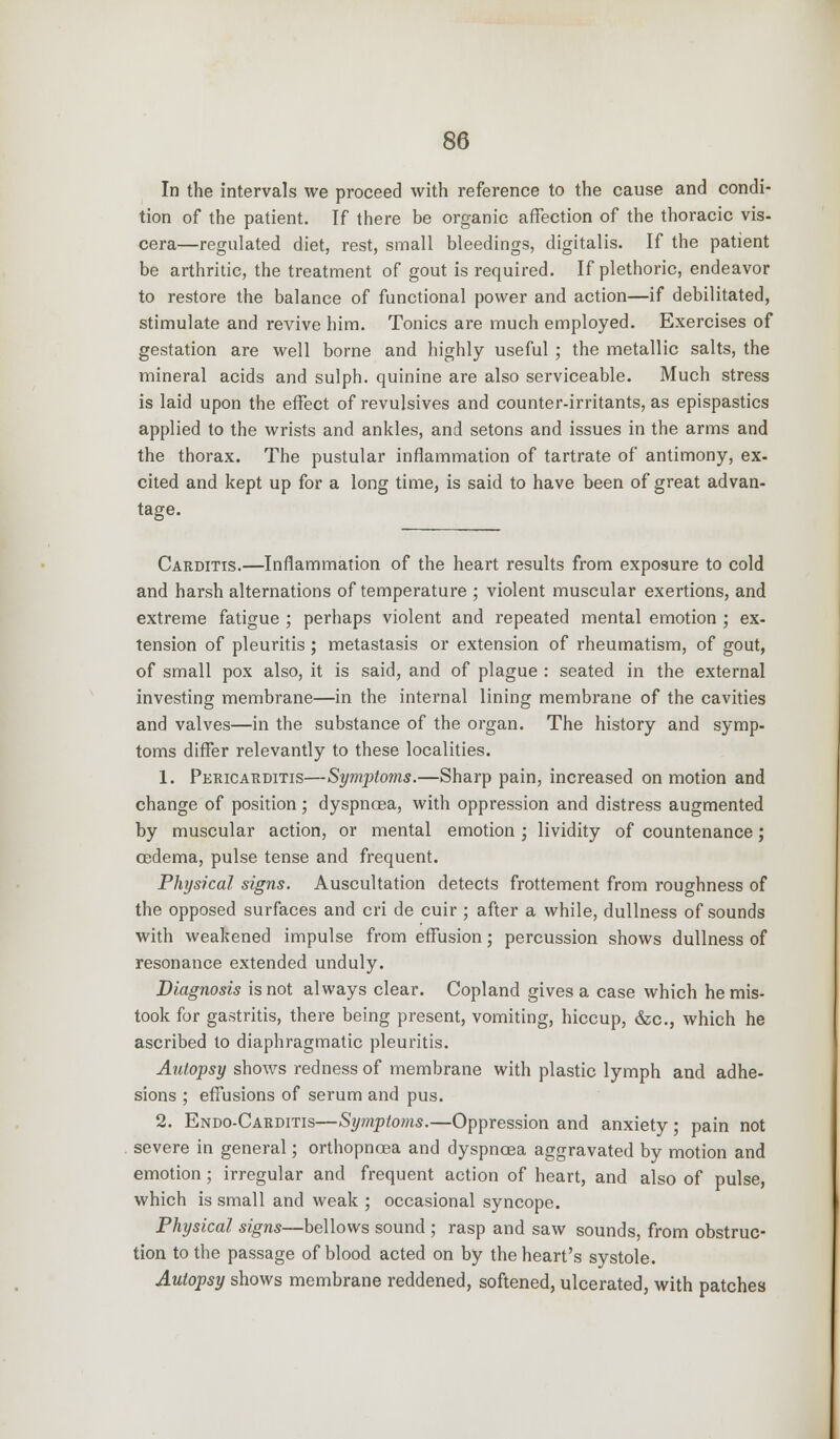 In the intervals we proceed with reference to the cause and condi- tion of the patient. If there be organic affection of the thoracic vis- cera—regulated diet, rest, small bleedings, digitalis. If the patient be arthritic, the treatment of gout is required. If plethoric, endeavor to restore the balance of functional power and action—if debilitated, stimulate and revive him. Tonics are much employed. Exercises of gestation are well borne and highly useful ; the metallic salts, the mineral acids and sulph. quinine are also serviceable. Much stress is laid upon the effect of revulsives and counter-irritants, as epispastics applied to the wrists and ankles, and setons and issues in the arms and the thorax. The pustular inflammation of tartrate of antimony, ex- cited and kept up for a long time, is said to have been of great advan- tage. Carditis.—Inflammation of the heart results from exposure to cold and harsh alternations of temperature ; violent muscular exertions, and extreme fatigue ; perhaps violent and repeated mental emotion ; ex- tension of pleuritis ; metastasis or extension of rheumatism, of gout, of small pox also, it is said, and of plague : seated in the external investing membrane—in the internal lining membrane of the cavities and valves—in the substance of the organ. The history and symp- toms differ relevantly to these localities. 1. Pericarditis—Symptoms.—Sharp pain, increased on motion and change of position; dyspnoea, with oppression and distress augmented by muscular action, or mental emotion ; lividity of countenance; oedema, pulse tense and frequent. Physical signs. Auscultation detects frottement from roughness of the opposed surfaces and cri de cuir ; after a while, dullness of sounds with weakened impulse from effusion; percussion shows dullness of resonance extended unduly. Diagnosis is not always clear. Copland gives a case which he mis- took for gastritis, there being present, vomiting, hiccup, &c, which he ascribed to diaphragmatic pleuritis. Autopsy shows redness of membrane with plastic lymph and adhe- sions ; effusions of serum and pus. 2. Endo-Carditis—Symptoms.—Oppression and anxiety ; pain not severe in general; orthopnoea and dyspnoea aggravated by motion and emotion; irregular and frequent action of heart, and also of pulse, which is small and weak ; occasional syncope. Physical signs—bellows sound ; rasp and saw sounds, from obstruc- tion to the passage of blood acted on by the heart's systole. Autopsy shows membrane reddened, softened, ulcerated, with patches