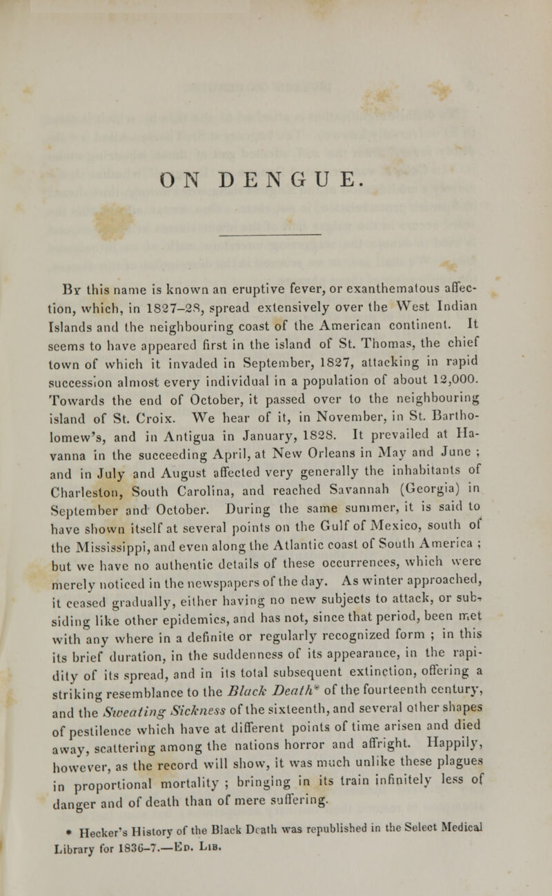 ON DENGUE. Bv this name is known an eruptive fever, or exanthematous affec- tion, which, in 1827-2S, spread extensively over the West Indian Islands and the neighbouring coast of the American continent. It seems to have appeared first in the island of St. Thomas, the chief town of which it invaded in September, 1827, attacking in rapid succession almost every individual in a population of about 12,000. Towards the end of October, it passed over to the neighbouring island of St. Croix. We hear of it, in November, in St. Bartho- lomew's, and in Antigua in January, 1828. It prevailed at Ha- vanna in the succeeding April, at New Orleans in May and June ; and in July and August affected very generally the inhabitants of Charleston, South Carolina, and reached Savannah (Georgia) in September and October. During the same summer, it is said to have shown itself at several points on the Gulf of Mexico, south of the Mississippi, and even along the Atlantic coast of South America ; but we have no authentic details of these occurrences, which were merely noticed in the newspapers of the day. As winter approached, it ceased gradually, either having no new subjects to attack, or sub. siding like other epidemics, and has not, since that period, been met with any where in a definite or regularly recognized form ; in this its brief duration, in the suddenness of its appearance, in the rapi- dity of its spread, and in its total subsequent extinction, offering a striking resemblance to the Black Death* of the fourteenth century, and the Sweating Sickness of the sixteenth, and several other shapes of pestilence which have at different points of time arisen and died away, scattering among the nations horror and affright. Happily, however, as the record will show, it was much unlike these plagues in proportional mortality ; bringing in its train infinitely less of danger and of death than of mere suffering. * Hecker's History of the Black Death was republished in the Select Medical Library for 183G-7.—Up. Lib.