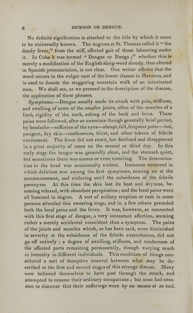 No definite signification is attached to the title by which it came to be universally known. The negroes at St. Thomas called it  the dandy fever, from the stiff, affected gait of those labouring under it. In Cuba it was termed  Dengue or Dunga ; whether this is merely a modification of the English slang-word dandy, thus altered in Spanish pronunciation, is not clear. One writer affirms that the word occurs in the vulgar cant of the lower classes in Havanna,and is used to denote the staggering uncertain walk of an intoxicated man. We shall see, as we proceed in the description of the disease, the application of these phrases. Symptoms.—Dengue usually made its attack with pain, stiffness, and swelling of some of the smaller joints, often of the muscles of a limb, rigidity of the neck, aching of the back and loins. These pains were followed, after an uncertain though generally brief period, by headache—suffusion of the eyes—abrupt, full, frequent pulse—hot, pungent, dry skin—restlessness, thirst, and other tokens of febrile excitement. The fever did not remit, but declined and disappeared in a great majority of cases on the second or third day. In this early stage the tongue was generally clean, and the stomach quiet, but sometimes there was nausea or even vomiting. The determina- tion to the head was occasionally violent. Instances occurred in which delirium was among the first symptoms, coming on at the commencement, and enduring until the subsidence of the febrile paroxysm. At this time the skin lost its heat and dryness, be- coming relaxed, with abundant perspiration ; and the local pains were all lessened in degree. A sort of miliary eruption or rash in some persons attended this sweating stage, and in a few others preceded both the local pains and the fever. It was, however, as connected with this first stage of dengue, a very inconstant affection, seeming rather a merely accidental coincident than a symptom. The pains of the joints and muscles which, as has been said, were diminished in severity at the subsidence of the febrile exacerbation, did not go off* entirely : a degree of swelling, stiffness, and tenderness of the affected parts remaining permanently, though varying much in intensity indifferent individuals. This condition of things con- stituted a sort of deceptive interval between what may be de- scribed as the first and second stages of this strange disease. Many now believed themselves to have past through the attack, and attempted to resume their ordinary occupations ; but soon had occa- sion to discover that their sufferings were by no means at an end.