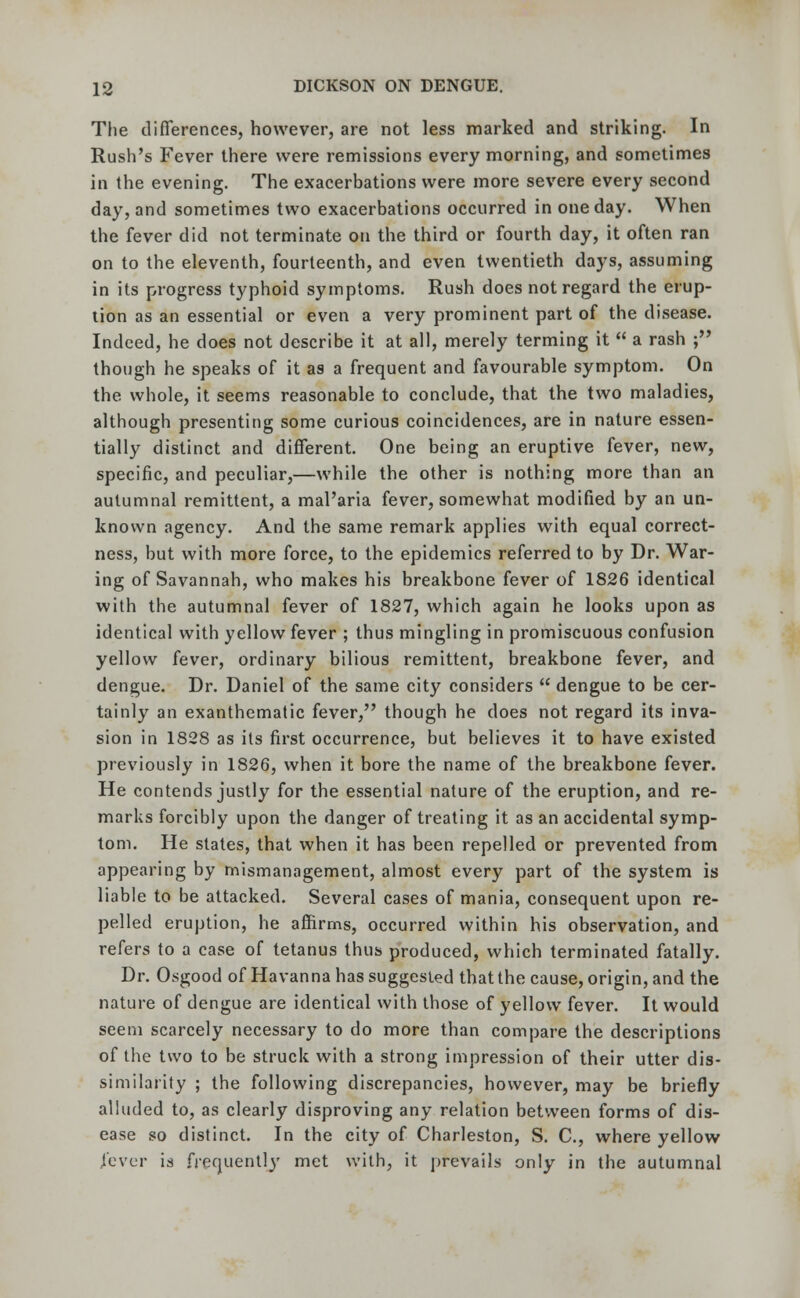 The differences, however, are not less marked and striking. In Rush's Fever there were remissions every morning, and sometimes in the evening. The exacerbations were more severe every second day, and sometimes two exacerbations occurred in one day. When the fever did not terminate on the third or fourth day, it often ran on to the eleventh, fourteenth, and even twentieth days, assuming in its progress typhoid symptoms. Rush does not regard the erup- tion as an essential or even a very prominent part of the disease. Indeed, he does not describe it at all, merely terming it  a rash ; though he speaks of it as a frequent and favourable symptom. On the whole, it seems reasonable to conclude, that the two maladies, although presenting some curious coincidences, are in nature essen- tially distinct and different. One being an eruptive fever, new, specific, and peculiar,—while the other is nothing more than an autumnal remittent, a mal'aria fever, somewhat modified by an un- known agency. And the same remark applies with equal correct- ness, but with more force, to the epidemics referred to by Dr. War- ing of Savannah, who makes his breakbone fever of 1826 identical with the autumnal fever of 1827, which again he looks upon as identical with yellow fever ; thus mingling in promiscuous confusion yellow fever, ordinary bilious remittent, breakbone fever, and dengue. Dr. Daniel of the same city considers  dengue to be cer- tainly an exanthematic fever, though he does not regard its inva- sion in 1828 as its first occurrence, but believes it to have existed previously in 1826, when it bore the name of the breakbone fever. He contends justly for the essential nature of the eruption, and re- marks forcibly upon the danger of treating it as an accidental symp- tom. He states, that when it has been repelled or prevented from appearing by mismanagement, almost every part of the system is liable to be attacked. Several cases of mania, consequent upon re- pelled eruption, he affirms, occurred within his observation, and refers to a case of tetanus thus produced, which terminated fatally. Dr. Osgood of Havanna has suggested that the cause, origin, and the nature of dengue are identical with those of yellow fever. It would seem scarcely necessary to do more than compare the descriptions of the two to be struck with a strong impression of their utter dis- similarity ; the following discrepancies, however, may be briefly alluded to, as clearly disproving any relation between forms of dis- ease so distinct. In the city of Charleston, S. C, where yellow fever is frequently met with, it prevails only in the autumnal