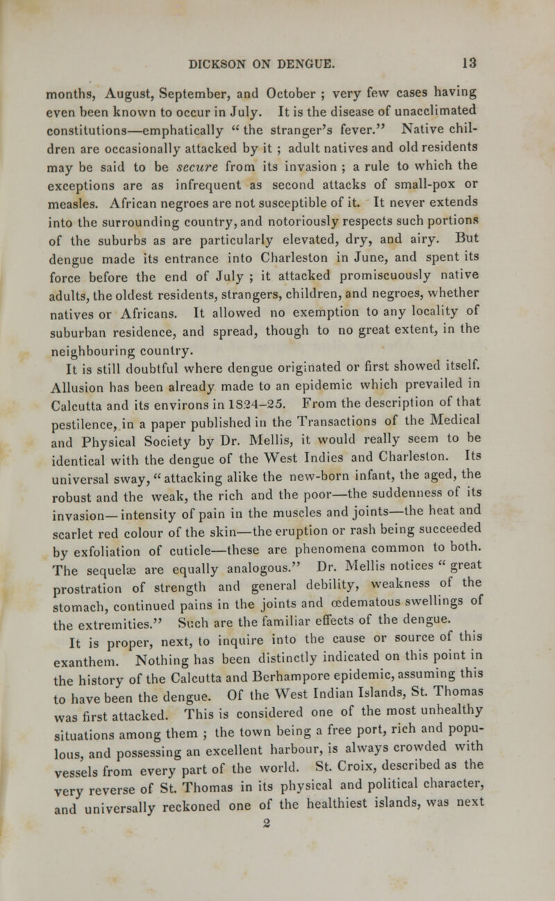 months, August, September, and October ; very few cases having even been known to occur in July. It is the disease of unacclimated constitutions—emphatically  the stranger's fever. Native chil- dren are occasionally attacked by it ; adult natives and old residents may be said to be secure from its invasion ; a rule to which the exceptions are as infrequent as second attacks of small-pox or measles. African negroes are not susceptible of it. It never extends into the surrounding country, and notoriously respects such portions of the suburbs as are particularly elevated, dry, and airy. But dengue made its entrance into Charleston in June, and spent its force before the end of July ; it attacked promiscuously native adults, the oldest residents, strangers, children, and negroes, whether natives or Africans. It allowed no exemption to any locality of suburban residence, and spread, though to no great extent, in the neighbouring country. It is still doubtful where dengue originated or first showed itself. Allusion has been already made to an epidemic which prevailed in Calcutta and its environs in 1S24-25. From the description of that pestilence, in a paper published in the Transactions of the Medical and Physical Society by Dr. Mellis, it would really seem to be identical with the dengue of the West Indies and Charleston. Its universal sway, attacking alike the new-born infant, the aged, the robust and the weak, the rich and the poor—the suddenness of its invasion—intensity of pain in the muscles and joints—the heat and scarlet red colour of the skin—the eruption or rash being succeeded by exfoliation of cuticle—these are phenomena common to both. The sequelae are equally analogous. Dr. Mellis notices  great prostration of strength and general debility, weakness of the stomach, continued pains in the joints and cedematous swellings of the extremities. Such are the familiar effects of the dengue. It is proper, next, to inquire into the cause or source of this exanthem. Nothing has been distinctly indicated on this point in the history of the Calcutta and Berhampore epidemic, assuming this to have been the dengue. Of the West Indian Islands, St. Thomas was first attacked. This is considered one of the most unhealthy situations among them ; the town being a free port, rich and popu- lous, and possessing an excellent harbour, is always crowded with vessels from every part of the world. St. Croix, described as the very reverse of St. Thomas in its physical and political character, and universally reckoned one of the healthiest islands, was next 2