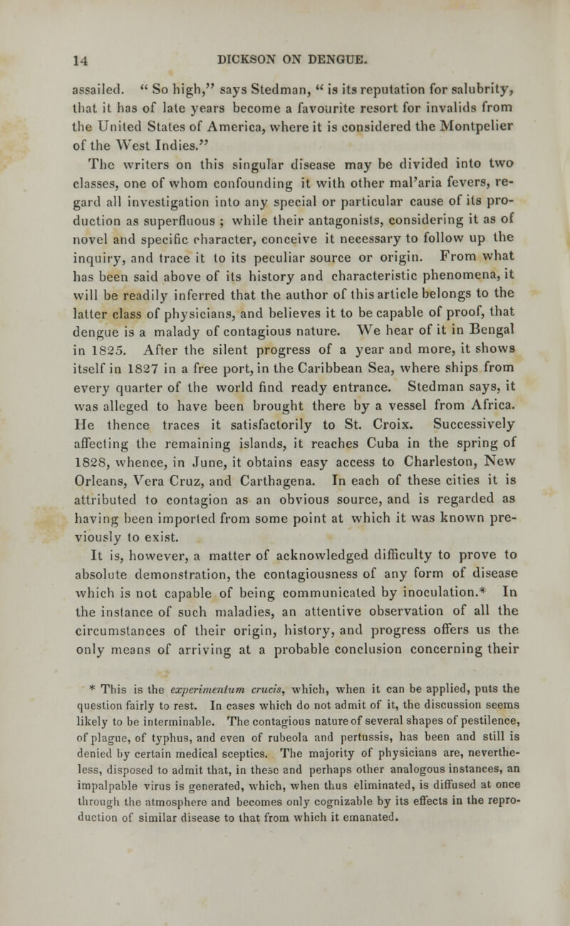 assailed.  So high, says Stedman,  is its reputation for salubrity, that it has of late years become a favourite resort for invalids from the United States of America, where it is considered the Montpelier of the West Indies. The writers on this singular disease may be divided into two classes, one of whom confounding it with other mal'aria fevers, re- gard all investigation into any special or particular cause of its pro- duction as superfluous ; while their antagonists, considering it as of novel and specific character, conceive it necessary to follow up the inquiry, and trace it to its peculiar source or origin. From what has been said above of its history and characteristic phenomena, it will be readily inferred that the author of this article belongs to the latter class of physicians, and believes it to be capable of proof, that dengue is a malady of contagious nature. We hear of it in Bengal in 1825. After the silent progress of a year and more, it shows itself in 1827 in a free port, in the Caribbean Sea, where ships from every quarter of the world find ready entrance. Stedman says, it was alleged to have been brought there by a vessel from Africa. He thence traces it satisfactorily to St. Croix. Successively affecting the remaining islands, it reaches Cuba in the spring of 1828, whence, in June, it obtains easy access to Charleston, New Orleans, Vera Cruz, and Carthagena. In each of these cities it is attributed to contagion as an obvious source, and is regarded as having been imported from some point at which it was known pre- viously to exist. It is, however, a matter of acknowledged difficulty to prove to absolute demonstration, the contagiousness of any form of disease which is not capable of being communicated by inoculation.* In the instance of such maladies, an attentive observation of all the circumstances of their origin, history, and progress offers us the only means of arriving at a probable conclusion concerning their * This is the experimentum cruris, which, when it can be applied, puts the question fairly to rest. In cases which do not admit of it, the discussion seems likely to be interminable. The contagious nature of several shapes of pestilence, of plague, of typhus, and even of rubeola and pertussis, has been and still is denied by certain medical sceptics. The majority of physicians are, neverthe- less, disposed to admit that, in these and perhaps other analogous instances, an impalpable virus is generated, which, when thus eliminated, is diffused at once through the atmosphere and becomes only cognizable by its effects in the repro- duction of similar disease to that from which it emanated.