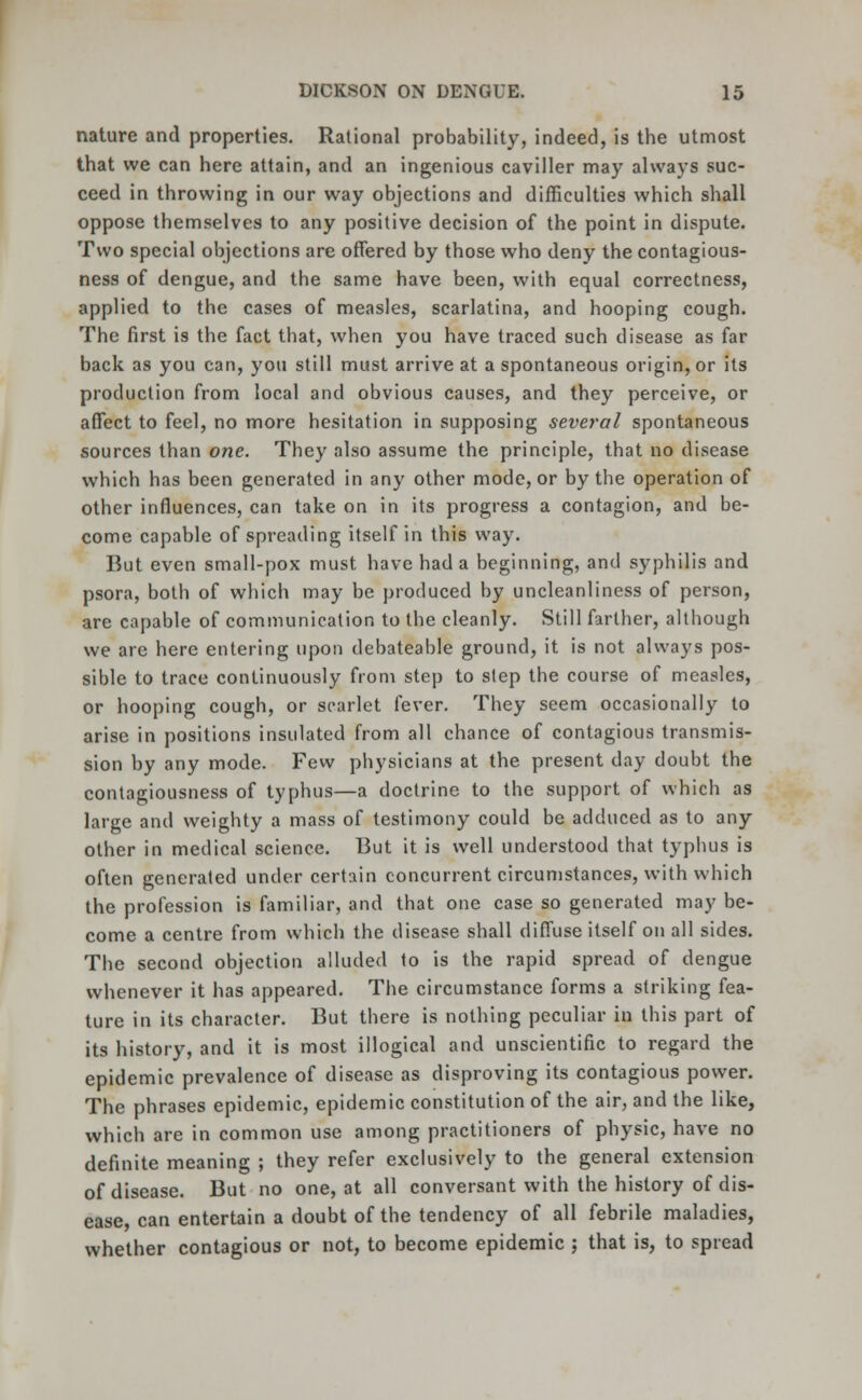 nature and properties. Rational probability, indeed, is the utmost that we can here attain, and an ingenious caviller may always suc- ceed in throwing in our way objections and difficulties which shall oppose themselves to any positive decision of the point in dispute. Two special objections are offered by those who deny the contagious- ness of dengue, and the same have been, with equal correctness, applied to the cases of measles, scarlatina, and hooping cough. The first is the fact that, when you have traced such disease as far back as you can, you still must arrive at a spontaneous origin, or its production from local and obvious causes, and they perceive, or affect to feel, no more hesitation in supposing several spontaneous sources than one. They also assume the principle, that no disease which has been generated in any other mode, or by the operation of other influences, can take on in its progress a contagion, and be- come capable of spreading itself in this way. But even small-pox must have had a beginning, and syphilis and psora, both of which may be produced by uncleanliness of person, are capable of communication to the cleanly. Still farther, although we are here entering upon debateable ground, it is not always pos- sible to trace continuously from step to step the course of measles, or hooping cough, or scarlet fever. They seem occasionally to arise in positions insulated from all chance of contagious transmis- sion by any mode. Few physicians at the present day doubt the contagiousness of typhus—a doctrine to the support of which as large and weighty a mass of testimony could be adduced as to any other in medical science. But it is well understood that typhus is often generated under certain concurrent circumstances, with which the profession is familiar, and that one case so generated may be- come a centre from which the disease shall diffuse itself on all sides. The second objection alluded to is the rapid spread of dengue whenever it has appeared. The circumstance forms a striking fea- ture in its character. But there is nothing peculiar in this part of its history, and it is most illogical and unscientific to regard the epidemic prevalence of disease as disproving its contagious power. The phrases epidemic, epidemic constitution of the air, and the like, which are in common use among practitioners of physic, have no definite meaning ; they refer exclusively to the general extension of disease. But no one, at all conversant with the history of dis- ease, can entertain a doubt of the tendency of all febrile maladies, whether contagious or not, to become epidemic ; that is, to spread