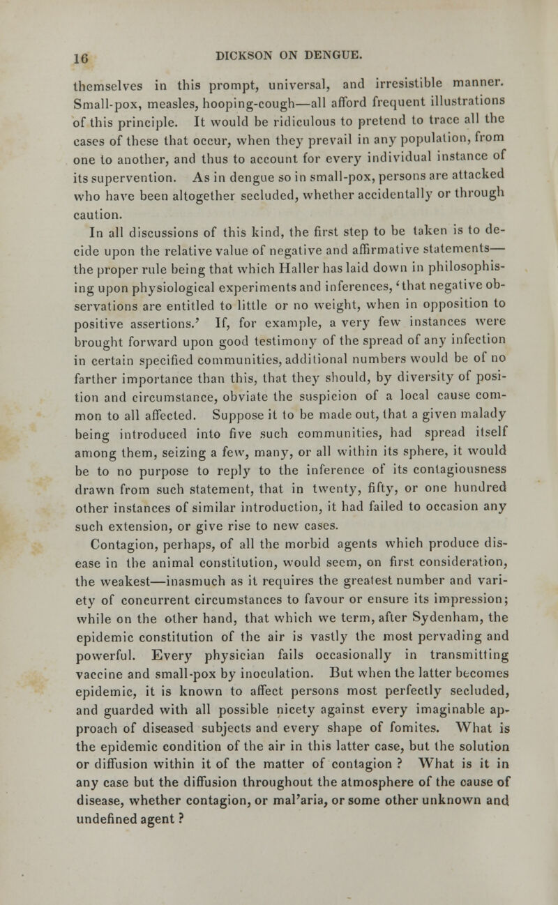 themselves in this prompt, universal, and irresistible manner. Small-pox, measles, hooping-cough—all afford frequent illustrations of this principle. It would be ridiculous to pretend to trace all the cases of these that occur, when they prevail in any population, from one to another, and thus to account for every individual instance of its supervention. As in dengue so in small-pox, persons are attacked who have been altogether secluded, whether accidentally or through caution. In all discussions of this kind, the first step to be taken is to de- cide upon the relative value of negative and affirmative statements— the proper rule being that which Haller has laid down in philosophis- ing upon physiological experiments and inferences, 'that negative ob- servations are entitled to little or no weight, when in opposition to positive assertions.' If, for example, a very few instances were brought forward upon good testimony of the spread of any infection in certain specified communities, additional numbers would be of no farther importance than this, that they should, by diversity of posi- tion and circumstance, obviate the suspicion of a local cause com- mon to all affected. Suppose it to be made out, that a given malady being introduced into five such communities, had spread itself among them, seizing a few, many, or all within its sphere, it would be to no purpose to reply to the inference of its contagiousness drawn from such statement, that in twenty, fifty, or one hundred other instances of similar introduction, it had failed to occasion any such extension, or give rise to new cases. Contagion, perhaps, of all the morbid agents which produce dis- ease in the animal constitution, would seem, on first consideration, the weakest—inasmuch as it requires the greatest number and vari- ety of concurrent circumstances to favour or ensure its impression; while on the other hand, that which we term, after Sydenham, the epidemic constitution of the air is vastly the most pervading and powerful. Every physician fails occasionally in transmitting vaccine and small-pox by inoculation. But when the latter becomes epidemic, it is known to affect persons most perfectly secluded, and guarded with all possible nicety against every imaginable ap- proach of diseased subjects and every shape of fomites. What is the epidemic condition of the air in this latter case, but the solution or diffusion within it of the matter of contagion ? What is it in any case but the diffusion throughout the atmosphere of the cause of disease, whether contagion, or mal'aria, or some other unknown and undefined agent ?