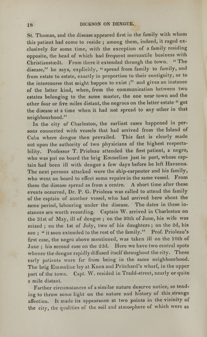 St. Thomas, and the disease appeared first in the family with whom this patient had come to reside ; among them, indeed, it raged ex- clusively for some time, with the exception of a family residing opposite, the head of which had frequent mercantile business with Christianstcedt. From there it extended through the town.  The disease, he says, explicitly, spread from family to family, and from estate to estate, exactly in proportion to their contiguity, or to the intercourse that might happen to exist ; and gives an instance of the latter kind, when, from the communication between two estates belonging to the same master, the one near town and the other four or five miles distant, the negroes on the latter estate  got the disease at a time when it had not spread to any other in that neighbourhood. In the city of Charleston, the earliest cases happened in per- sons connected with vessels that had arrived from the Island of Cuba where dengue then prevailed. This fact is clearly made out upon the authority of two physicians of the highest respecta- bility. Professor T. Prioleau attended the first patient, a negro, who was put on board the brig Emmeline just in port, whose cap- tain had been ill with dengue a few days before he left Havanna. The next persons attacked were the ship-carpenter and his family, who went on board to effect some repairs in the same vessel. From these the disease spread as from a centre. A short time after these events occurred, Dr. P. G. Prioleau was called to attend the family of the captain of another vessel, who had arrived here about the same period, labouring under the disease. The dates in these in- stances are worth recording. Captain W. arrived in Charleston on the 31st of May, ill of dengue ; on the 20th of June, his wife was seized ; on the 1st of July, two of his daughters ; on the 2d, his son ;  it soon extended to the rest of the family. Prof. Prioleau's first case, the negro above mentioned, was taken ill on the 10th of June ; his second case on the 23d. Here we have two central spots whence the dengue rapidly diffused itself throughout the city. These early patients were far from being in the same neighbourhood. The brig Emmeline lay at Knox and Pritchard's wharf, in the upper part of the town. Capt. W. resided in Tradd-street, nearly or quite a mile distant. Farther circumstances of a similar nature deserve notice, as tend- ing to throw some light on the nature and hfstory of this strange affection. It made its appearance at two points in the vicinity of the citv, the qualities of the soil and atmosphere of which were as