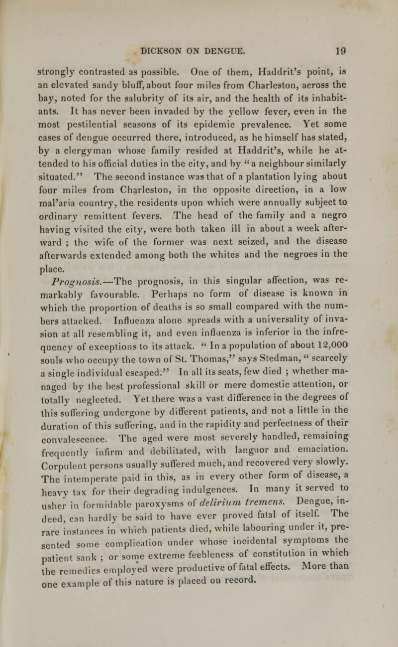 strongly contrasted as possible. One of them, Hadclrit's point, is an elevated sandy bluff, about four miles from Charleston, across the bay, noted for the salubrity of its air, and the health of its inhabit- ants. It has never been invaded by the yellow fever, even in the most pestilential seasons of its epidemic prevalence. Yet some cases of dengue occurred there, introduced, as he himself has stated, by a clergyman whose family resided at Haddrit's, while he at- tended to his official duties in the city, and by a neighbour similarly situated. The second instance was that of a plantation lying about four miles from Charleston, in the opposite direction, in a low mal'aria country, the residents upon which were annually subject to ordinary remittent fevers. The head of the family and a negro having visited the city, were both taken ill in about a week after- ward ; the wife of the former was next seized, and the disease afterwards extended among both the whites and the negroes in the place. Prognosis.—The prognosis, in this singular affection, was re- markably favourable. Perhaps no form of disease is known in which the proportion of deaths is so small compared with the num- bers attacked. Influenza alone spreads with a universality of inva- sion at all resembling it, and even influenza is inferior in the infre- quency of exceptions to its attack.  In a population of about 12,000 souls who occupy the town of St. Thomas, says Stedman,  scarcely a single individual escaped. In all its seats, few died ; whether ma- naged by the best professional skill or mere domestic attention, or totally neglected. Yet there was a vast difference in the degrees of this suffering undergone by different patients, and not a little in the duration of this suffering, and in the rapidity and perfectness of their convalescence. The aged were most severely handled, remaining frequently infirm and debilitated, with languor and emaciation. Corpulent persons usually suffered much, and recovered very slowly. The intemperate paid in this, as in every other form of disease, a heavy tax for their degrading indulgences. In many it served to usher in formidable paroxysms of delirium tremens. Dengue, in- deed, can hardly be said to have ever proved fatal of itself. The rare instances in which patients died, while labouring under it, pre- sented some complication under whose incidental symptoms the patient sank ; or some extreme feebleness of constitution in which the remedies employed were productive of fatal effects. More than one example of this nature is placed on record.