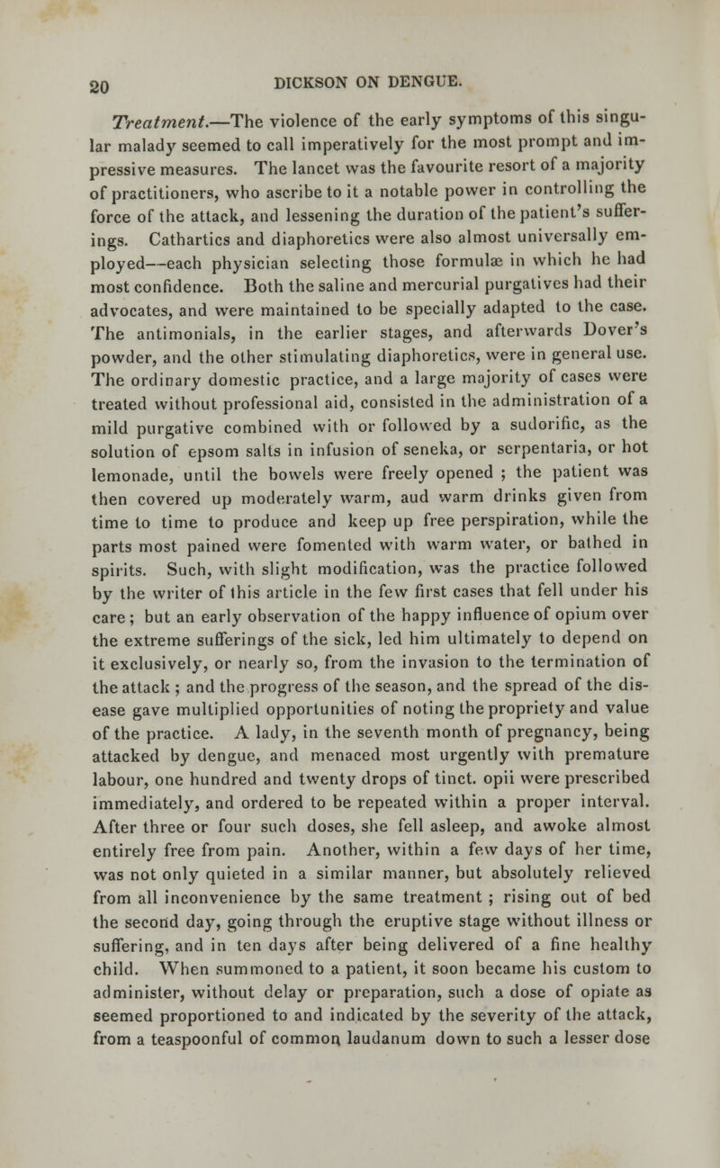 Treatment.—The violence of the early symptoms of this singu- lar malady seemed to call imperatively for the most prompt and im- pressive measures. The lancet was the favourite resort of a majority of practitioners, who ascribe to it a notable power in controlling the force of the attack, and lessening the duration of the patient's suffer- ings. Cathartics and diaphoretics were also almost universally em- ployed—each physician selecting those formulae in which he had most confidence. Both the saline and mercurial purgatives had their advocates, and were maintained to be specially adapted to the case. The antimonials, in the earlier stages, and afterwards Dover's powder, and the other stimulating diaphoretics, were in general use. The ordinary domestic practice, and a large majority of cases were treated without professional aid, consisted in the administration of a mild purgative combined with or followed by a sudorific, as the solution of epsom salts in infusion of seneka, or serpentaria, or hot lemonade, until the bowels were freely opened ; the patient was then covered up moderately warm, aud warm drinks given from time to time to produce and keep up free perspiration, while the parts most pained were fomented with warm water, or bathed in spirits. Such, with slight modification, was the practice followed by the writer of this article in the few first cases that fell under his care; but an early observation of the happy influence of opium over the extreme sufferings of the sick, led him ultimately to depend on it exclusively, or nearly so, from the invasion to the termination of the attack ; and the progress of the season, and the spread of the dis- ease gave multiplied opportunities of noting the propriety and value of the practice. A lady, in the seventh month of pregnancy, being attacked by dengue, and menaced most urgently with premature labour, one hundred and twenty drops of tinct. opii were prescribed immediately, and ordered to be repeated within a proper interval. After three or four such doses, she fell asleep, and awoke almost entirely free from pain. Another, within a few days of her time, was not only quieted in a similar manner, but absolutely relieved from all inconvenience by the same treatment ; rising out of bed the second day, going through the eruptive stage without illness or suffering, and in ten days after being delivered of a fine healthy child. When summoned to a patient, it soon became his custom to administer, without delay or preparation, such a dose of opiate as seemed proportioned to and indicated by the severity of the attack, from a teaspoonful of common laudanum down to such a lesser dose