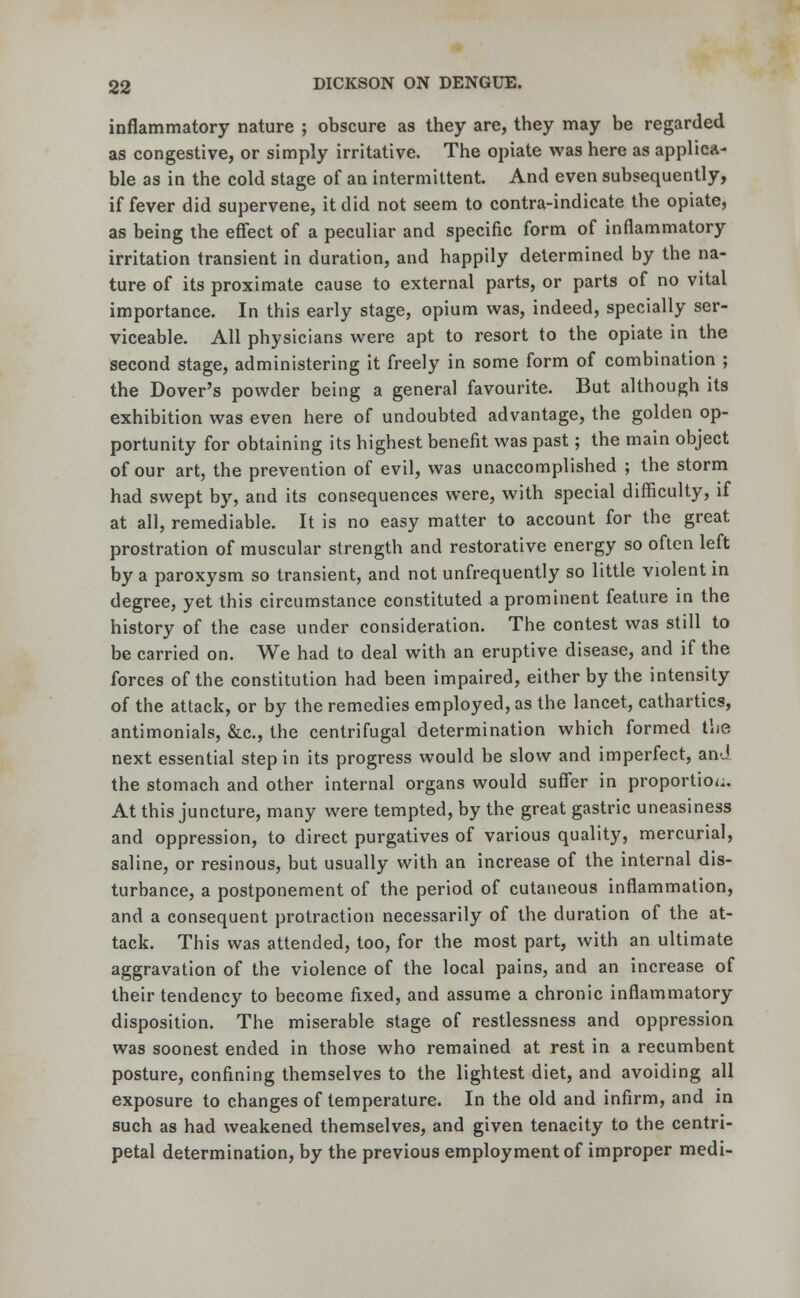 inflammatory nature ; obscure as they are, they may be regarded as congestive, or simply irritative. The opiate was here as applica- ble as in the cold stage of an intermittent. And even subsequently, if fever did supervene, it did not seem to contra-indicate the opiate, as being the effect of a peculiar and specific form of inflammatory irritation transient in duration, and happily determined by the na- ture of its proximate cause to external parts, or parts of no vital importance. In this early stage, opium was, indeed, specially ser- viceable. All physicians were apt to resort to the opiate in the second stage, administering it freely in some form of combination ; the Dover's powder being a general favourite. But although its exhibition was even here of undoubted advantage, the golden op- portunity for obtaining its highest benefit was past; the main object of our art, the prevention of evil, was unaccomplished ; the storm had swept by, and its consequences were, with special difficulty, if at all, remediable. It is no easy matter to account for the great prostration of muscular strength and restorative energy so often left by a paroxysm so transient, and not unfrequently so little violent in degree, yet this circumstance constituted a prominent feature in the history of the case under consideration. The contest was still to be carried on. We had to deal with an eruptive disease, and if the forces of the constitution had been impaired, either by the intensity of the attack, or by the remedies employed, as the lancet, cathartics, antimonials, &c, the centrifugal determination which formed the next essential step in its progress would be slow and imperfect, and the stomach and other internal organs would suffer in proportion. At this juncture, many were tempted, by the great gastric uneasiness and oppression, to direct purgatives of various quality, mercurial, saline, or resinous, but usually with an increase of the internal dis- turbance, a postponement of the period of cutaneous inflammation, and a consequent protraction necessarily of the duration of the at- tack. This was attended, too, for the most part, with an ultimate aggravation of the violence of the local pains, and an increase of their tendency to become fixed, and assume a chronic inflammatory disposition. The miserable stage of restlessness and oppression was soonest ended in those who remained at rest in a recumbent posture, confining themselves to the lightest diet, and avoiding all exposure to changes of temperature. In the old and infirm, and in such as had weakened themselves, and given tenacity to the centri- petal determination, by the previous employment of improper medi-