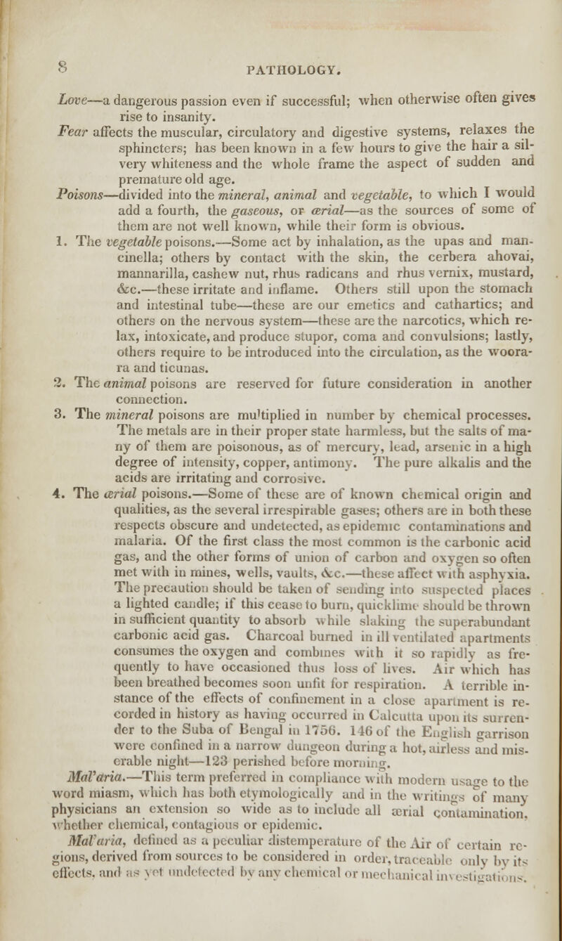 Love—a dangerous passion even if successful; when otherwise often gives rise to insanity. Fear affects the muscular, circulatory and digestive systems, relaxes the sphincters; has been known in a few hours to give the hair a sil- very whiteness and the whole frame the aspect of sudden and premature old age. Poisons—divided into the mineral, animal and vegetable, to which I would add a fourth, the gaseous, or arial—as the sources of some of them are not well known, while their form is obvious. 1. The vegetable poisons.—Some act by inhalation, as the upas and man- cinella; others by contact with the skin, the cerbera ahovai, mannarilla, cashew nut, rhus radicans and rhus vernix, mustard, &c.—these irritate and inflame. Others still upon the stomach and intestinal tube—these are our emetics and cathartics; and others on the nervous system—these are the narcotics, which re- lax, intoxicate, and produce stupor, coma and convulsions; lastly, others require to be introduced into the circulation, as the woora- ra and ticunas. 2. The animal poisons are reserved for future consideration in another connection. 3. The mineral poisons are multiplied in number by chemical processes. The metals are in their proper state harmless, but the salts of ma- ny of them are poisonous, as of mercury, lead, arsenic in a high degree of intensity, copper, antimony. The pure alkalis and the acids are irritating and corrosive. 4. The arial poisons.—Some of these are of known chemical origin and qualities, as the several irrespirable gases; others are in both these respects obscure and undetected, as epidemic contaminations and malaria. Of the first class the most common is the carbonic acid gas, and the other forms of union of carbon and oxygen so often met with iu mines, wells, vaults, &c.—these affect with asphyxia. The precaution should be taken of sending into suspected places a lighted candle; if this cease to burn, quicklime should be thrown in sufficient quantity to absorb while slaking the superabundant carbonic acid gas. Charcoal burned in ill ventilated apartments consumes the oxygen and combines with it so rapidly as fre- quently to have occasioned thus loss of lives. Air which has been breathed becomes soon unfit for respiration. A terrible in- stance of the effects of confinement in a close apartment is re- corded in history as having occurred in Calcutta upon its surren- der to the Suba of Bengal in 1750. 146 of the English arrison were confined in a narrow dungeon during a hot, airless and mis- erable night—123 perished before morning. MaVaria.—This term preferred in compliance with modern usa<re to the word miasm, which has both etymologically and in the writings of many physicians an extension so wide as to include all atrial contamination, whether chemical, contagious or epidemic. Malaria, defined as a peculiar disteniperaturc of the Air of certain re- gions, derived from sources to be considered in order, traceable only by its effects, and as \et undetected In any chemical or mechanical investigations.