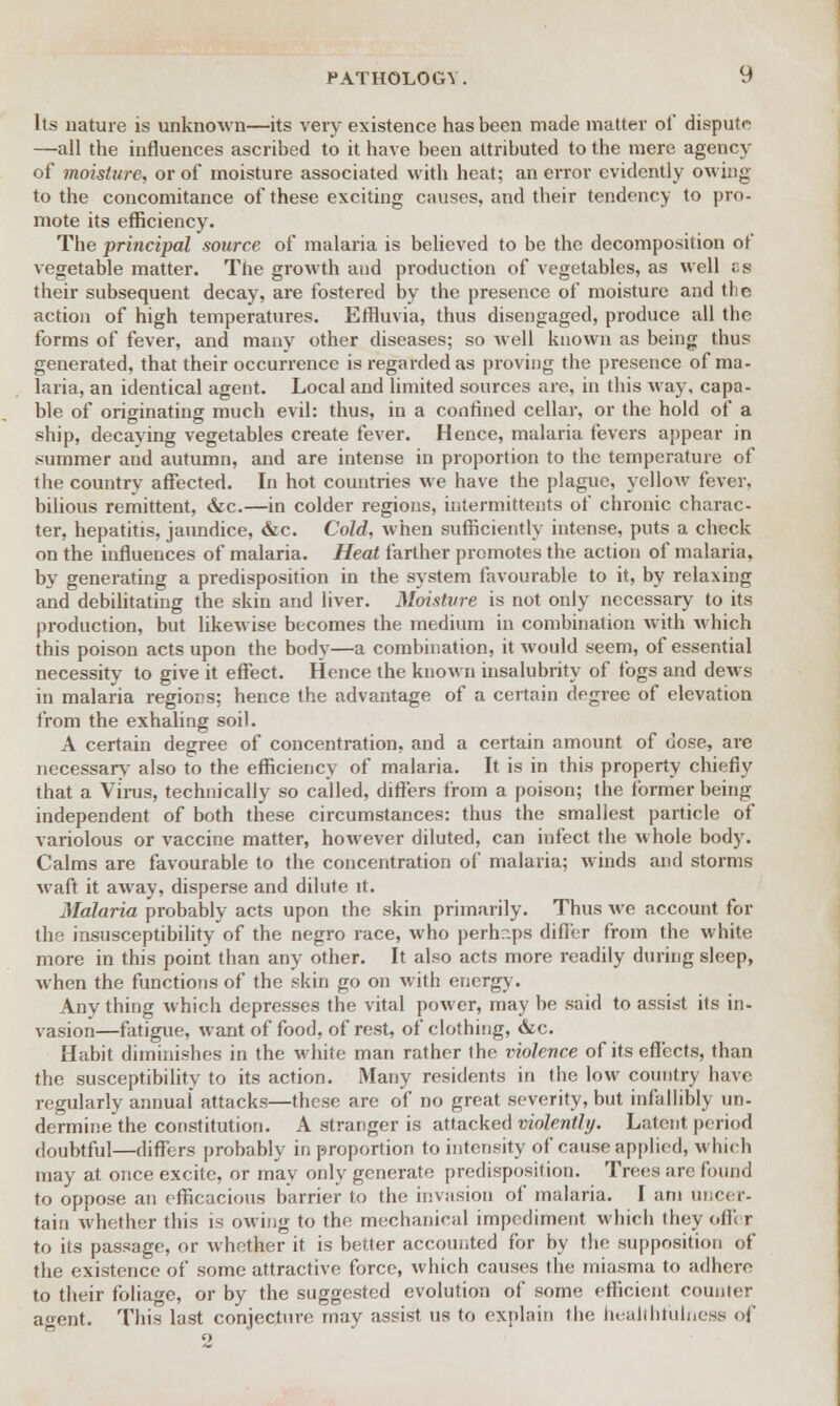 Its nature is unknown—its very existence has been made matter of dispute —all the influences ascribed to it have been attributed to the mere agency of moisture, or of moisture associated with heat; an error evidently owing to the concomitance of these exciting causes, and their tendency to pro- mote its efficiency. The principal source of malaria is believed to be the decomposition of vegetable matter. The growth and production of vegetables, as well cs their subsequent decay, are fostered by the presence of moisture and the action of high temperatures. Effluvia, thus disengaged, produce all the forms of fever, and many other diseases; so well known as being thus generated, that their occurrence is regarded as proving the presence of ma- laria, an identical agent. Local and limited sources are, in this way. capa- ble of originating much evil: thus, in a confined cellar, or the hold of a ship, decaying vegetables create fever. Hence, malaria fevers appear in summer and autumn, and are intense in proportion to the temperature of the countrv affected. In hot countries we have the plague, yellow fever, bilious remittent, &c.—in colder regions, intermittents of chronic charac- ter, hepatitis, jaundice, &c. Cold, when sufficiently intense, puts a check on the influences of malaria. Heat farther promotes the action of malaria, by generating a predisposition in the system favourable to it, by relaxing and debilitating the skin and liver. Moisture is not only necessary to its production, but likewise becomes the medium in combination with which this poison acts upon the body—a combination, it would seem, of essential necessity to give it effect. Hence the known insalubrity of fogs and dews in malaria regions; hence the advantage of a certain degree of elevation from the exhaling soil. A certain degree of concentration, and a certain amount of dose, are necessary- also to the efficiency of malaria. It is in this property chiefly that a Virus, technically so called, differs from a poison; the former being independent of both these circumstances: thus the smallest particle of variolous or vaccine matter, however diluted, can infect the whole body. Calms are favourable to the concentration of malaria; winds and storms waft it away, disperse and dilute it. Malaria probably acts upon the skin primarily. Thus we account for the insusceptibility of the negro race, who perhaps differ from the white more in this point than any other. It also acts more readily during sleep, when the functions of the skin go on with energy. Any thing which depresses the vital power, may be said to assist its in- vasion—fatigue, want of food, of rest, of clothing, &c. Habit diminishes in the white man rather the violence of its effects, than the susceptibility to its action. Many residents in the low country have regularly annual attacks—these are of no great severity, but infallibly un- dermine the constitution. A stranger is attacked violently. Latent period doubtful—differs probably in proportion to intensity of cause applied, which may at once excite, or may only generate predisposition. Trees arc found to oppose an efficacious barrier to the invasion of malaria. I am uncer- tain whether this is owing to the mechanical impediment which they offer to its passage, or whether it is better accounted for by the supposition of the existence of some attractive force, which causes the miasma to adhere to their foliage, or by the suggested evolution of some efficient counter agent. This last conjecture may assist us to explain the hearthfulnese <>f