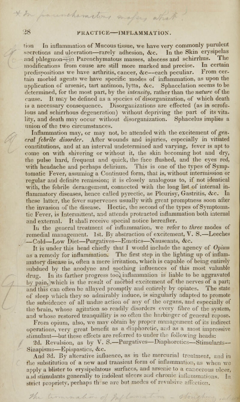 rion In inflammation of Mucous tissue, we have very commonly purulent secretions and ulceration—rarely adhesion, &c. In the Skin erysipelas and phlegmon—in Parenchymatous masses, abscess and schirrhus. The modifications from cause are still more marked and precise. In certain predispositions we have arthritis, cancer, &c—each peculiar. From cer- tain morbid agents we have specific modes of inflammation, as upon the application of arsenic, tart antimon, lytta, &c. Sphacelation seems to be determined, for the most part, by the intensity, rather than the nature of the cause. It may be defined as a species of disorganization, of which death is a necessary consequence. Disorganizations are effected (as in scrofu- lous and schirrhous degeneration) without depriving the part of its vita- lity, and death may occur without disorganization. Sphacelus implies a union of the two circumstances. Inflammation may, or may not, be attended with the excitement of gen. eral febrile disorder. After wounds and injuries, especially in vitiated constitutions, and at an interval undetermined and varying, fever is apt to come on with shivering or without it, the skin becoming hot and dry, the pulse hard, frequent and quick, the face flushed, and the eyes red, with headache and perhaps delirium. This is one of the types of Symp- tomatic Fever, assuming a Continued form, that is, without intermission or regular and definite remission; it is closely analogous to, if not identical with, the febrile derangement, connected with the long list of internal in- flammatory diseases, hence called pyrectic, as Pleurisy, Gastritis, &c. In these latter, the fever supervenes usually with great promptness soon after the invasion of the disease. Hectic, the second of the types of Symptoma- tic Fever, is Intermittent, and attends protracted inflammation both internal and external. It shall receive special notice hereafter. In the general treatment of inflammation, we refer to three modes of remedial management. 1st. By abstraction of excitement, V. S.—Leeches —Cold—Low Diet—Purgatives—Emetics—Nauseants, &c. It is under this head chiefly that I would include the agency of Opium as a remedy for inflammation. The first step in the lighting up of inflam- matory disease is, often a mere irritation, which is capable of being entirely Hubdued by the anodyne and soothing influences of this most valuable drug. In its farther progress too) inflammation is liable to be aggravated by pain, which is the result of morbid excitement of the nerves of a part; and this can often be allayed promptly and entirely by opiates. The state of sleep which they so admirably induce, is singularly adapted to promote the subsidence of all undue action of any of the organs, and especially of the brain, whose agitation so readily disorders every fibre of the system, and whose restored tranquillity is so often the harbinger of general repose. From opium, also, we may obtain by proper management of its indirect operations, very great benefit as a diaphoretic, a;;d as a most impressive stimulant—but these effects are referred to under the following heads: 2d. Revulsion, as by V. S.—Purgatives—Diaphoretics—Stimulants-- Sinapisms—Epispastics, &c. And 3d. By alterative influence, as in the mercurial treatment, &; the substitution of a new and transient form of inflammation, as when we apply a blister to erysipelatous surfaces, and arsenic to a cancerous ulcer, aid stimulants generally to indolent ulcers and chronic inflammations, [a strict propriety, perhaps th se are but modes of revulsive