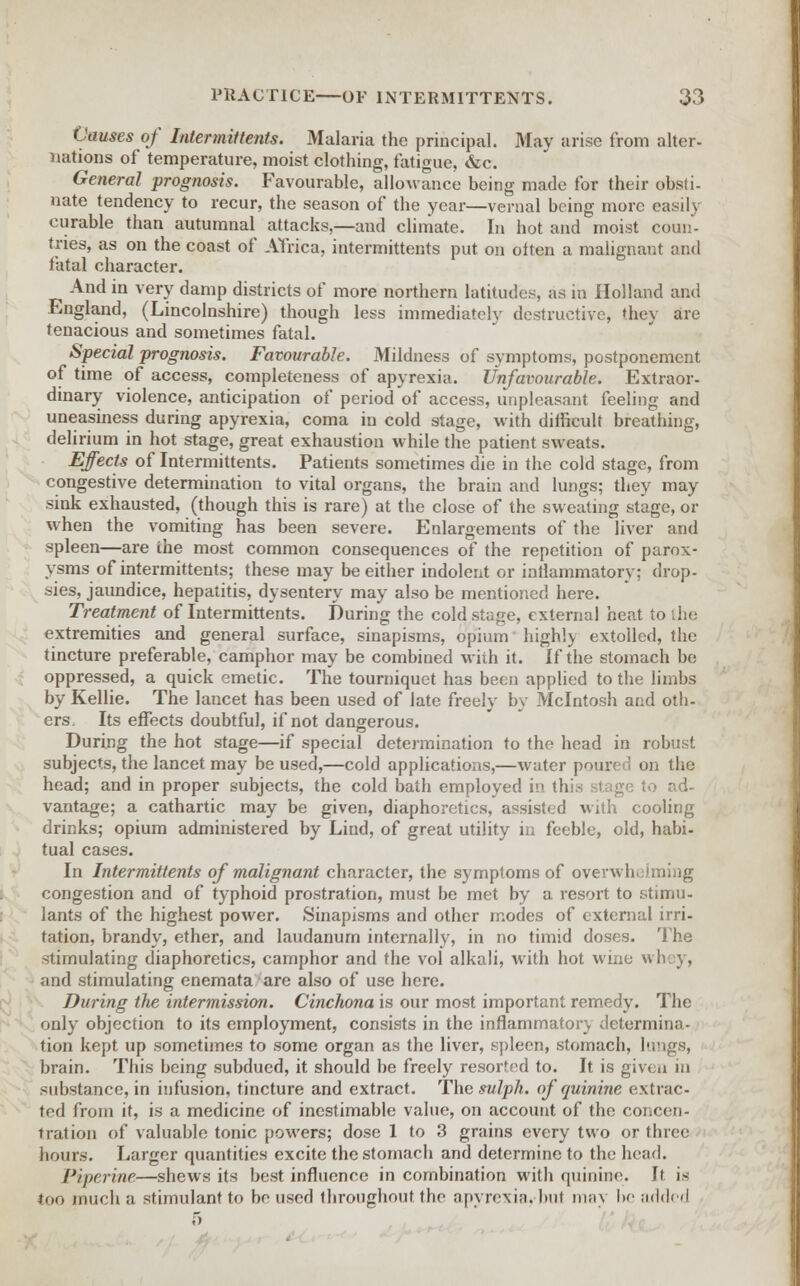 Causes of Intermit tents. Malaria the principal. May arise from alter- nations of temperature, moist clothing, fatigue, &c. General prognosis. Favourable, allowance being made for their obsti- nate tendency to recur, the season of the year—venial being more easily curable than autumnal attacks,—and climate. In hot and moist coun- tries, as on the coast of Africa, intermittents put on oiten a malignant and fatal character. And in very damp districts of more northern latitudes, as in Holland and England, (Lincolnshire) though less immediately destructive, they are tenacious and sometimes fatal. Special prognosis. Favourable. Mildness of symptoms, postponement of time of access, completeness of apyrexia. Unfavourable. Extraor- dinary violence, anticipation of period of access, unpleasant feeling and uneasiness during apyrexia, coma in cold stage, with difficult breathing, delirium in hot stage, great exhaustion while the patient sweats. Effects of Intermittents. Patients sometimes die in the cold stage, from congestive determination to vital organs, the brain and lungs; they may sink exhausted, (though this is rare) at the close of the sweating stage, or when the vomiting has been severe. Enlargements of the liver and spleen—are ihe most common consequences of the repetition of parox- ysms of intermittents; these may be either indolent or inflammatory; drop- sies, jaundice, hepatitis, dysentery may also be mentioned here. Treatment of Intermittents. During the cold stage, external heat to [he extremities and general surface, sinapisms, opium highly extolled, the tincture preferable, camphor may be combined with it. If the stomach be oppressed, a quick emetic. The tourniquet has been applied to the limbs by Kellie. The lancet has been used of late freely by Mcintosh and oth- ers. Its effects doubtful, if not dangerous. During the hot stage—if special determination to the head in robust subjects, the lancet may be used,—cold applications,—water poured on the head; and in proper subjects, the cold bath employed in this, stage to ad- vantage; a cathartic may be given, diaphoretics, assisted with cooling drinks; opium administered by Land, of great utility in feeble, old, habi- tual cases. In Intermittents of malignant character, the symptoms of overwhelming congestion and of typhoid prostration, must be met by a resort to stimu- lants of the highest power. Sinapisms and other modes of external irri- tation, brandy, ether, and laudanum internally, in no timid doses. The stimulating diaphoretics, camphor and the vol alkali, with hot wine wh v, and stimulating enemata are also of use here. During the intermission. Cinchona is our most important remedy. The only objection to its employment, consists in the inflammatory determina- tion kept up sometimes to some organ as the liver, spleen, stomach, lungs, brain. This being subdued, it should be freely resorted to. It is given in substance, in infusion, tincture and extract. The sulph. of quinine extrac- ted from it, is a medicine of inestimable value, on account of the concen- tration of valuable tonic powers; dose 1 to 3 grains every two or three hours. Larger quantities excite the stomach and determine to the head. Piperine—shews its best influence in combination with quinine. It is too much a stimulant to bo used throughout the apyrexia. but may be added