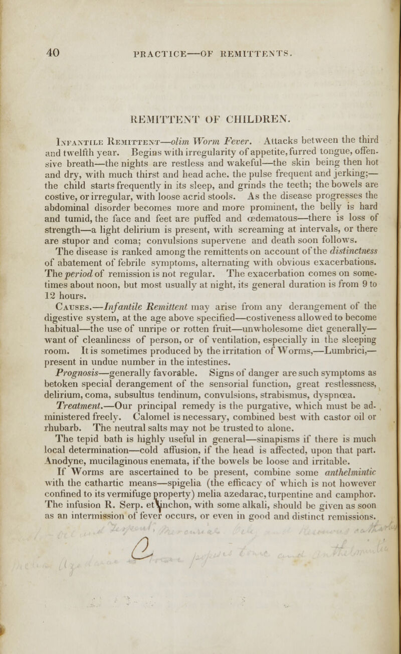 REMITTENT OF CHILDREN. Infantile Remittent—olim Worm Fever. Attacks between the third and twelfth year. Begins with irregularity of appetite, furred tongue, offen- sive breath—the nights are restless and wakeful—the skin being then hot and dry, with much thirst and head ache, the pulse frequent and jerking;— the child starts frequently in its sleep, and grinds the teeth; the bowels are costive, or irregular, with loose acrid stools. As the disease progresses the abdominal disorder becomes more and more prominent, the belly is hard and tumid, the face and feet are puffed and oedematous—there is loss of strength—a light delirium is present, with screaming at intervals, or there are stupor and coma; convulsions supervene and death soon follows. The disease is ranked among the remittents on account of the distinctness of abatement of febrile symptoms, alternating with obvious exacerbations. The period of remission is not regular. The exacerbation comes on some- times about noon, but most usually at night, its general duration is from 9 to 12 hours. Causes.—Infantile Remittent may arise from any derangement of the digestive system, at the age above specified—costiveness allowed to become habitual—the use of unripe or rotten fruit—unwholesome diet generally— want of cleanliness of person, or of ventilation, especially in the sleeping room. It is sometimes produced b\ the irritation of Worms,—Lumbrici,— present in undue number in the intestines. Prognosis—generally favorable. Signs of danger are such symptoms as betoken special derangement of the sensorial function, great restlessness, delirium, coma, subsultus tendinum, convulsions, strabismus, dyspnoea. Treatment.—Our principal remedy is the purgative, which must be ad- ministered freely. Calomel is necessary, combined best with castor oil or rhubarb. The neutral salts may not be trusted to alone. The tepid bath is highly useful in general—sinapisms if there is much local determination—cold affusion, if the head is affected, upon that part. Anodyne, mucilaginous enemata, if the bowels be loose and irritable. If Worms are ascertained to be present, combine some anthelmintic with the cathartic means—spigelia (the efficacy of which is not however confined to its vermifuge property) melia azedarac, turpentine and camphor. The infusion R. Serp. et\nchon, with some alkali, should be given as soon as an intermission of fever occurs, or even in good and distinct remissions. £