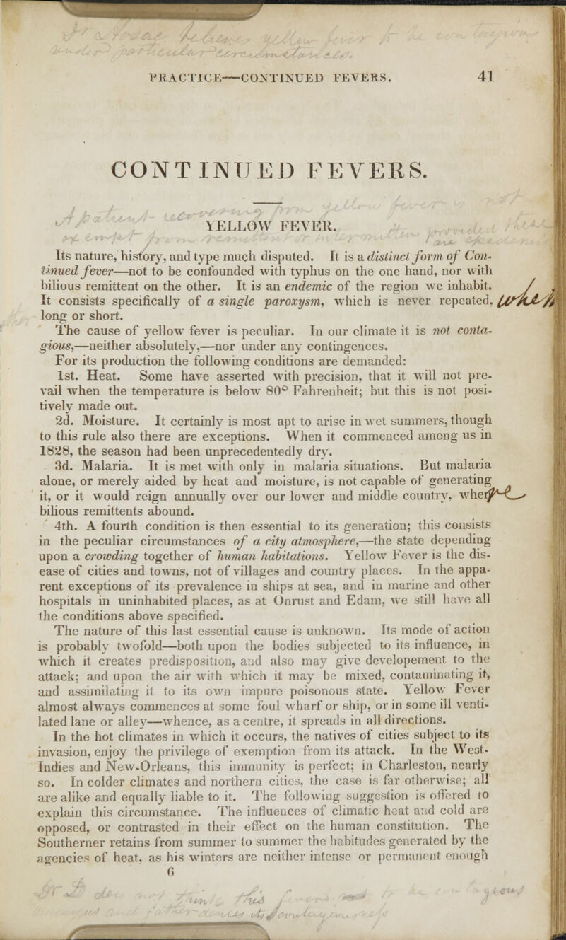 CONTINUED FEVERS. I YELLOW FEVER. Its nature, history, and type much disputed. It is a distinct form of Con- tinued fever—not to be confounded with typhus on the one hand, nor -with bilious remittent on the other. It is an endemic of the region we inhabit. / J It consists specifically of a single paroxysm, which is never repeated. l4tvL&//A long or short. The cause of yellow fever is peculiar. In our climate it is not conta- gious,—neither absolutely,—nor under any contingences. For its production the following conditions are demanded: 1st. Heat. Some have asserted with precision, that it will not pre- vail when the temperature is below 80° Fahrenheit; but this is not posi- tively made out. 2d. Moisture. It certainly is most apt to arise in wet summers, though to this rule also there are exceptions. When it commenced among us in 1828, the season had been unprecedentedly dry. 3d. Malaria. It is met with only in malaria situations. But malaria alone, or merely aided by heat and moisture, is not capable of generating it, or it would reign annually over our lower and middle country, wherj^.—' bilious remittents abound. 4th. A fourth condition is then essential to its generation; this consists in the peculiar circumstances of a city atmosphere,—the state depending upon a crowding together of human habitations. Yellow Fever is the dis- ease of cities and towns, not of villages and country places. In the appa- rent exceptions of its prevalence in ships at sea, and in marine and other hospitals in uninhabited places, as at Onrust and Edam, we still have all the conditions above specified. The nature of this last essential cause is unknown. Its mode of action is probably twofold—both upon the bodies subjected to its influence, in which it creates predisposition, and also may give developement to the attack; and upon the air with which it may be mixed, contaminating it, and assimilating it to its own impure poisonous state. Yellow Fever almost always commences at some foul wharf or ship, or in some ill venti- lated lane or alley—whence, as a centre, it spreads in all directions. In the hot climates in which it occurs, the natives of cities subject to its invasion, enjoy the privilege of exemption from its attack. In the Weot- Indies and New-Orleans, this immunity is perfect; in Charleston, nearly so. In colder climates and northern cities, the case is far otherwise; all are alike and equally liable to it. The following .suggestion is offered to explain this circumstance. The influences of climatic heat and cold are opposed, or contrasted in their effect on the human constitution. The Southerner retains from summer to summer the habitudes generated by the agencies of heat, as his winters are neither intense or permanent enough i