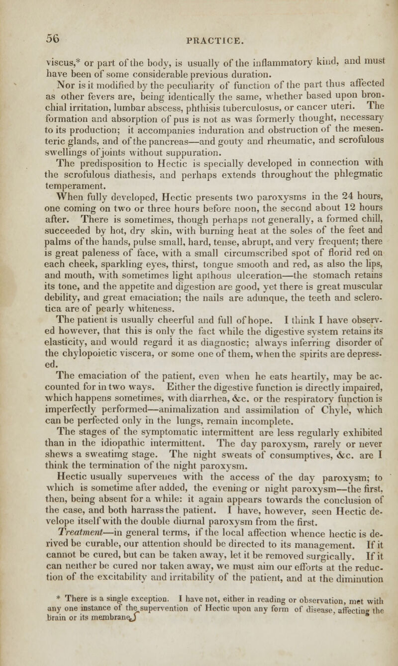 viscus,* or part of the body, is usually of the inflammatory kind, and must have been of some considerable previous duration. Nor is it modified by the peculiarity of function of the part thus affected as other fevers are, being identically the same, whether based upon bron- chial irritation, lumbar abscess, phthisis tuberculosus, or cancer uteri. The formation and absorption of pus is not as was formerly thought, necessary to its production; it accompanies induration and obstruction of the mesen- teric glands, and of the pancreas—and gouty and rheumatic, and scrofulous swellings of joints without suppuration. The predisposition to Hectic is specially developed in connection with the scrofulous diathesis, and perhaps extends throughout the phlegmatic temperament. When fully developed, Hectic presents two paroxysms in the 24 hours, one coming on two or three hours before noon, the second about 12 hours after. There is sometimes, though perhaps not generally, a formed chill, succeeded by hot, dry skin, with burning heat at the soles of the feet and palms of the hands, pulse small, hard, tense, abrupt, and very frequent; there is great paleness of face, with a small circumscribed spot of florid red on each cheek, sparkling eyes, thirst, tongue smooth and red, as also the lips, and mouth, with sometimes light apthous ulceration—the stomach retains its tone, and the appetite and digestion are good, yet there is great muscular debility, and great emaciation; the nails are adunque, the teeth and sclero- tica are of pearly whiteness. The patient is usually cheerful and full of hope. I think I have observ- ed however, that this is only the fact while the digestive system retains its elasticity, and would regard it as diagnostic; always inferring disorder of the chylopoietic viscera, or some one of them, when the spirits are depress- ed. The emaciation of the patient, even when he eats heartily, may be ac- counted for in two ways. Either the digestive function is directly impaired, which happens sometimes, with diarrhea, &c. or the respiratory function is imperfectly performed—animalization and assimilation of Chyle, which can be perfected only in the lungs, remain incomplete. The stages of the symptomatic intermittent are less regularly exhibited than in the idiopathic intermittent. The day paroxysm, rarely or never shews a sweatimg stage. The night sweats of consumptives, &c. are I think the termination of the night paroxysm. Hectic usually supervenes with the access of the day paroxysm; to which is sometime after added, the evening or night paroxysm—the first, then, being absent for a while: it again appears towards the conclusion of the case, and both harrass the patient. I have, however, seen Hectic de- velope itself with the double diurnal paroxysm from the first. Treatment—in general terms, if the local affection whence hectic is de- rived be curable, our attention should be directed to its management. If it cannot be cured, but can be taken away, let it be removed surgically. If it can neither be cured nor taken away, we must aim our efforts at the reduc- tion of the excitability and irritability of the patient, and at the diminution * There is a single exception. I have not, either in reading or observation, met with any one instance of the supervention of Hectic upon any form of disease, affecting the brain or its membrane^)