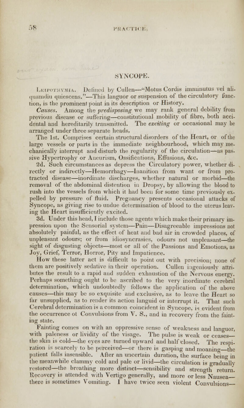 •*>K PttACTK I SYNCOPE. Leipothymia. Defined by Culien—Motus Cordis imminutus vel ali- quanuliu quiescens.—This languor or suspension of the circulatory func- tion, is the prominent point in its description or History. Causes. Among the predisposing we may rank general debility from previous disease or suffering—constitutional mobility of fibre, both acci- dental and hereditarily transmitted. The exciting or occasional may be arranged under three separate heads. The 1st. Comprises certain structural disorders of the Heart, or of the large vessels or parts in the immediate neighbourhood, which may me. chanically interrupt and disturb the regularity of the circulation—as pas- sive Hypertrophy or Aneurism, Ossifications, Effusions, &c. 2d. Such circumstances as depress the Circulatory power, whether di- rectly or indirectly—Hemorrhagy—Inanition from want or from pro- tracted disease—inordinate discharges, whether natural or morbid—the removal of the abdominal distention in Dropsy, by allowing the blood to rush into the vessels from which it had been for some time previously ex- pelled by pressure of fluid. Pregnancy presents occasional attacks of Syncope, as giving rise to undue determination of blood to the uterus leav- ing the Heart insufficiently excited. 3d. Under this head, I include those agents which make their primary im- pression upon the Sensorial system—Pain—Disagreeable impressions not absolutely painful, as the effect of heat and bad air in crowded places, of unpleasant odours; or from idiosyncrasies, odours not unpleasant—the sight of disgusting objects—most or all of the Passions and Emotions, as Joy, Grief, Terror, Horror, Pity and Impatience. How these latter act is difficult to point out with precision; none of them are positively sedative in their operation. Cullen ingeniously attri- butes the result to a rapid and sudden exhaustion of the Nervous energy. Perhaps something ought to be ascribed to the very inordinate cerebral determination, which undoubtedly follows the application of the above causes—this may be so exquisite and exclusive, as to leave the Heart so far unsupplied, as to render its action languid or interrupt it. That such Cerebral determination is a common coincident in Syncope, is evident from the occurrence ot Convulsions from V. S., and in recovery from the faint- ing state. Fainting comes on with an oppressive sense of weakness and languor, with paleness or lividity of the visage. The pulse is weak or ceases the skin is cold—the eyes are turned upward and half closed. The respi- ration is scarcely to be perceived—or there is gasping and moanino- the patient falls insensible. After an uncertain duration, the surface being in the meanwhile clammy cold and pale or livid—the circulation is gradually restored—the breathing more distinct—sensibility and strength return. Recovery is attended with Vertigo generally, and more or less Nausea there is sometimes Vomiting. I have twice seen violent Convulsions