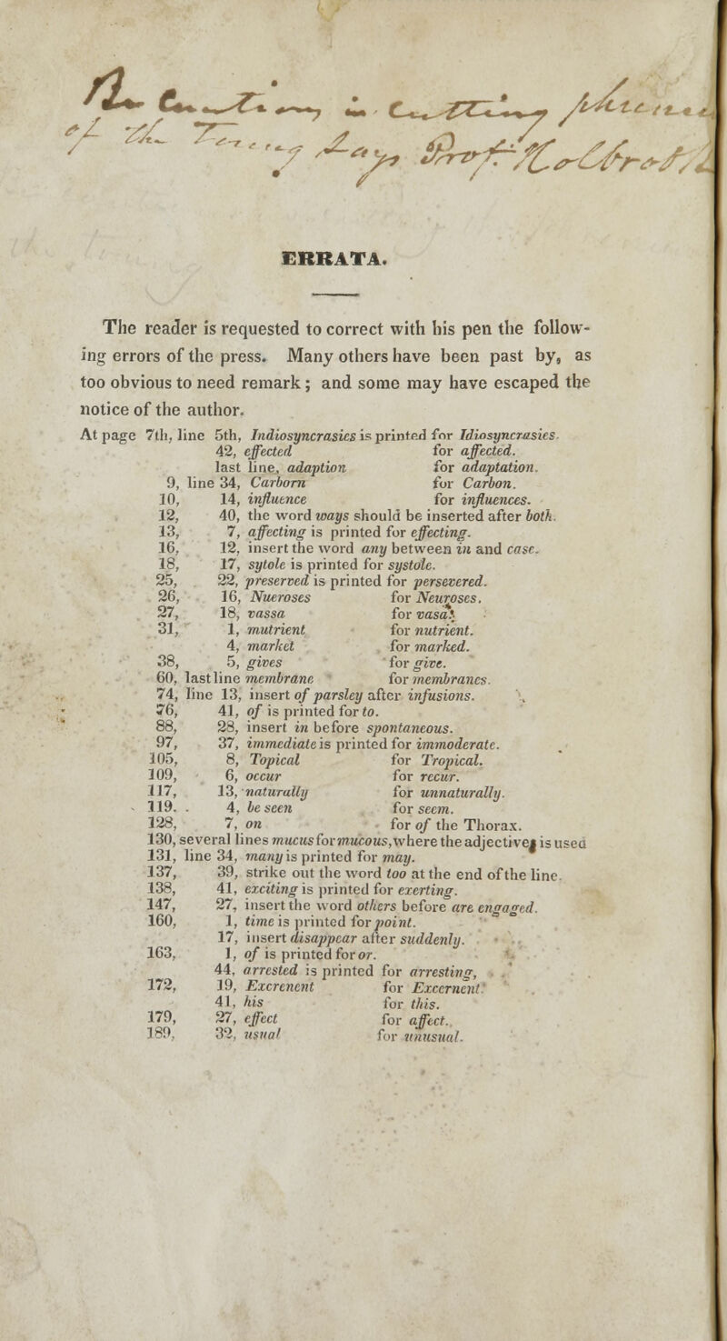 t£-/t-i ERRATA. The reader is requested to correct with his pen the follow- ing errors of the press. Many others have been past by, as too obvious to need remark; and some may have escaped the notice of the author. At page 7th, line 5th, Indiosyncrasics is printed for Idiosyncrasies 42, effected for affected. last line, adaption for adaptation. 9, line 34, Carborn for Carbon. 10, 14, influence for influences. 12, 40, the word ways should be inserted after both. 13, 7, affecting is printed for effecting. 16, 12, insert the word any between in and case. 18, 17, sytole is printed for systole. 25, 22, preserved is printed for persevered. 26, 16, Nueroses for Neuroses. 27, 18, vassa for vasal 31, 1, nutrient for nutrient. 4, market for marked. 38, 5, ^i»es for give. 60, lastline membrane for membranes. 74, line 13, insert of parsley after infusions. 76, 41, of is printed for to. 88, 28, insert in before spontaneous. 97, 37, immediate is printed for immoderate. 105, 8, Topical for Tropical. 109, 6, oecMr for recur. 117, 13, naturally for unnaturally. - 119. . 4, be seen for seem. 128, 7, ok for o/the Thorax. 130, several lines mucus for mucous, where the adjective* is usea 131, line 34, many is printed for may. 137, 39, strike out the word too at the end of the line. 138, 41, exciting is printed for exerting. 147, 27, insert the word others before are engaged. 160, 1, time is printed for point. 17, insert disappear after suddenly. 163, 1, of is printed for or. 44, arrested is printed for arresting, 172, 19, Excrencnt for Freemen! 41, Ais for tfe. 179, 27, eject for afecf. 189, 32, usual for vnusual.