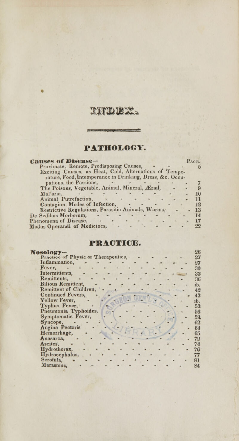 iwb: PATHOLOGY. Causes of Disease— Page. Proximate, Remote, Predisposing Causes, - - 5 Exciting Causes, as Heat, Cold, Alternations of Tempe- rature, Food, Intemperance in Drinking, Dress, &c. Occu- pations, the Passions, - ..... 7 The Poisons, Vegetable, Animal, Mineral, ^Erial, - - 9 Mal'aria, ....... . -10 Animal Putrefaction, - * 11 Contagion, Modes of Infection, 12 Restrictive Regulations, Parasitic Animals, Worms, - -13 De Sedibus Morborum, -- -14 Phenomena of Disease, -• »--.»-- 17 Modus Operandi of Medicines, .... . . 33 PRACTICE. Nosology— 26 Practice of Physic or Therapeutics, ... . 37 Inflammation, ...... . » - 27 Fever, 30 Intermittent3, - • - - - - - -^^-33 Remittents, --.-.-...35 Bilious Remittent, - ... .. --ib. Remittent of Children, ..---. - 42 Continued Fevers, ...... - • 43 Yellow Fever, - ... - . . . j|,_ Typhus Fever, - /^*y ------ 53 Pneumonia Typhoides, 56 Symptomatic Fever, I- 59, Syncope, .... . . . . . gg Angina Pectoris --.*.. JL . 64 Hemorrhage, .... ....65 Anasarca, ..... ----72 Ascites, - - -•-•---74 Hydrothorax, 76 Hydrocephalus, -- 77 Scrofula, *•-.-*..- - - 81 Marasmus, - .. - 84