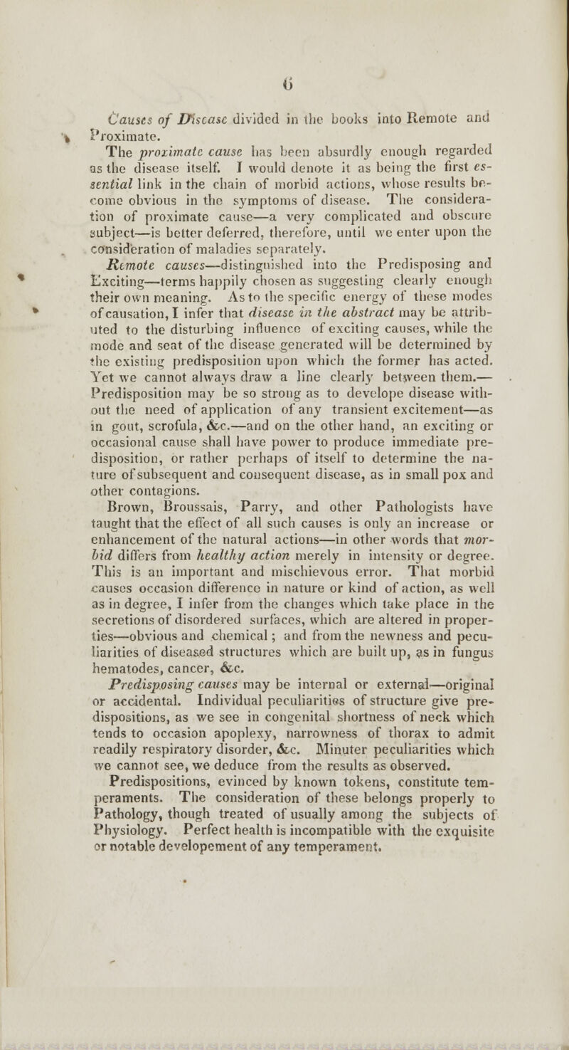 (i Causes of Disease divided in the books into Remote anil Proximate. The proximate cause has been absurdly enough regarded as the disease itself. I would denote it as being the first es- sential link in the chain of morbid actions, whose results be- come obvious in the symptoms of disease. The considera- tion of proximate cause—a very complicated and obscure subject—is better deferred, therefore, until we enter upon the consideration of maladies separately. Remote causes—distinguished into the Predisposing and Exciting—terms happily chosen as suggesting clearly enough their own meaning. As to the specific energy of these modes of causation, I infer that disease in the abstract may be attrib- uted to the disturbing influence of exciting causes, while the mode and seat of the disease generated will be determined by the existing predisposition upon which the former has acted. Yet we cannot always draw a line clearly between them.— Predisposition may be so strong as to develope disease with- out the need of application of any transient excitement—as in gout, scrofula, &c.—and on the other hand, an exciting or occasional cause shall have power to produce immediate pre- disposition, or rather perhaps of itself to determine the na- ture of subsequent and consequent disease, as in small pox and other contagions. Brown, Broussais, Parry, and other Pathologists have taught that the effect of all such causes is only an increase or enhancement of the natural actions—in other words that mor- bid differs from healthy action merely in intensity or degree. This is an important and mischievous error. That morbid causes occasion difference in nature or kind of action, as well as in degree, I infer from the changes which take place in the secretions of disordered surfaces, which are altered in proper- ties—obvious and chemical; and from the newness and pecu- liarities of diseased structures which are built up, as in fungus hematodes, cancer, &c. Predisposing causes may be internal or external—original or accidental. Individual peculiarities of structure give pre- dispositions, as we see in congenital shortness of neck which tends to occasion apoplexy, narrowness of thorax to admit readily respiratory disorder, &c. Minuter peculiarities which we cannot see, we deduce from the results as observed. Predispositions, evinced by known tokens, constitute tem- peraments. The consideration of these belongs properly to Pathology, though treated of usually among the subjects of Physiology. Perfect health is incompatible with the exquisite or notable developement of any temperament.