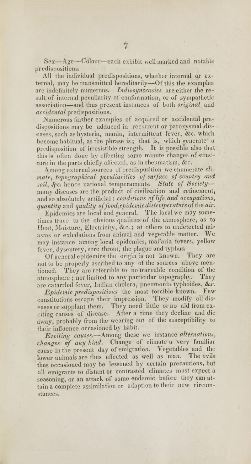 Sex—Age—Colour—each exhibit well marked and notable predispositions. All the individual predispositions, whether internal or ex- ternal, may be transmitted hereditarily—Of this the examples are indefinitely numerous. Indiosyncrasies are either the re- sult of internal peculiarity of conformation, or of sympathetic association—and thus present instances of both original and accidental predispositions. Numerous farther examples of acquired or accidental pre- dispositions may. be adduced in recurrent or paroxysmal dis- eases, such as hysteria, mania, intermittent fever, Sic. which become habitual, as the phrase is ; that is, which generate a predisposition of irresistible strength. It is possible also that this is often done by effecting some minute changes of struc- ture in the parts chiefly affected, as in rheumatism, &c. Among external sources of predisposition we enumerate cli- mate, topographical peadiarities of surface of country and soil, SfCi hence national temperaments. State of Society— many diseases are the product of civilization and refinement, and so absolutely artificial: conditions of life and occupations, quantity and quality ojfood,epidemic distemperattire of the air. Epidemics are local and general. The local we may some- times trace to the obvious qualities of the atmosphere, as to Heat, Moisture, Electricity^ Sec.; at others to undetected mi- asms or exhalations from animal and vegetable matter. We may instance among local epidemics, maParia fevers, yellow fever, dysentery, sore throat, the plague and typhus. Of general epidemics the origin is not known. They are not to be properly ascribed to any of the sources above men- tioned. They are referrible to no traceable condition of the atmosphere ; nor limited to any particular topography. They are catarrhal fever, Indian cholera, pneumonia typhoides, &c. Epidemic predispositions the most forcible known. Few constitutions escape their impression. They modify all dis- eases or supplant them. They need little or no aid from ex- citing causes of disease. After a time they decline and die away, probably from the wearing out of the susceptibility to their influence occasioned by habit. Exciting causes.—Among these we instance alternations, changes of any kind. Change of climate a very familiar cause in the present day of emigration. Vegetables and the lower animals are thus effected as well as man. The evils thus occasioned may be lessened by certain precautions, but all emigrants to distant or contrasted climates must expect a seasoning, or an attack of some endemic before they can at- tain a complete assimilation or adaption to their new circura- stances.