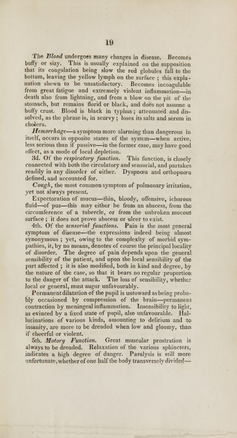 The Blood undergoes many changes in disease. Becomes buffy or sizy. This is usually explained on the supposition that its coagulation being slow the red globules fall to the bottom, leaving the yellow lymph on the surface ; this expla- nation shewn to be unsatisfactory. Becomes incoagulable from great fatigue and extremely violent inflammation—in death also from lightning, and from a blow on the pit of the stomach, but remains florid or black, and does not assume a buffy crust. Blood is black in typhus; attenuated and dis- solved, as the phrase is, in scurvy ; loses its salts and serum in cholera. Hemorrhage—a symptom more alarming than dangerous in itself, occurs in opposite states of the system—when active, less serious than if passive—in the former case, may have good effect, as a mode of local depletion. 3d. Of the respiratory function. This function, is closely connected with both the circulatory and sensorial, and partakes readily in any disorder of either. Dyspnoea and orthopnoea defined, and accounted for. Cough, the most common symptom of pulmonary irritation, yet not always present. Expectoration of mucus—thin, bloody, offensive, ichorous fluid—of pus—this may either be from an abscess, from the circumference of a tubercle, or from the unbroken mucous surface ; it does not prove abscess or ulcer to exist. 4th. Of the sensorial functions. Pain is the most general symptom of disease—the expressions indeed being almost synonymous ; yet, owing to the complexity of morbid sym- pathies, it, by no means, denotes of course the principal locality of disorder. The degree of pain depends upon the general sensibility of the patient, and upon the local sensibility of the part affected ; it is also modified, both in kind and degree, by the nature of the case, so that it bears no regular proportion to the danger of the attack. The loss of sensibility, whether local or general, must augur unfavourably. Permanent dilatation of the pupil is untoward as being proba- bly occasioned by compression of the brain—permanent contraction by meningeal inflammation. Insensibility to light, as evinced by a fixed state of pupil, also unfavourable. Hal- lucinations of various kinds, amounting to delirium and to insanity, are more to be dreaded when low and gloomy, than if cheerful or violent. 5th. Motory Function. Great muscular prostration is always to be dreaded. Relaxation of the various sphincters, indicates a high degree of danger. Paralysis is still more unfortunate, whether of one half the body transversely divided—■