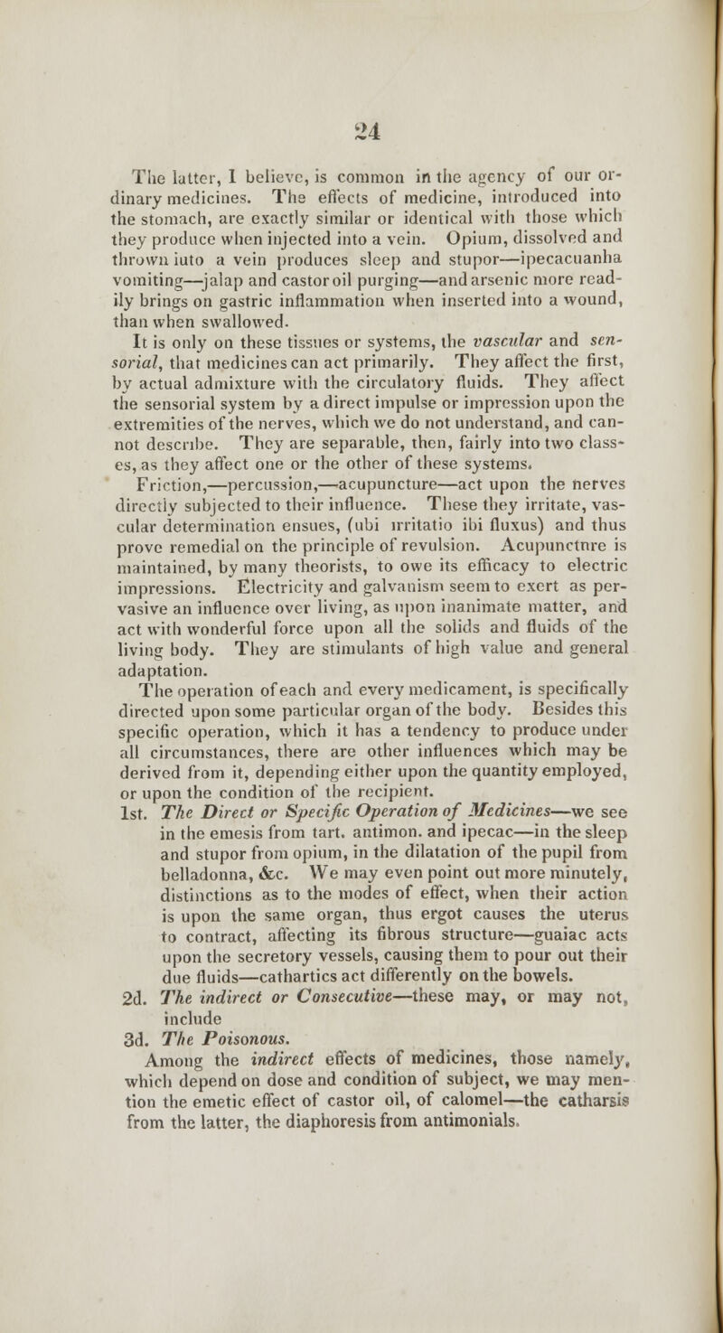 The latter, 1 believe, is common in the agency of our or- dinary medicines. The effects of medicine, introduced into the stomach, are exactly similar or identical with those which they produce when injected into a vein. Opium, dissolved and thrown iuto a vein produces sleep and stupor—ipecacuanha vomiting—jalap and castor oil purging—and arsenic more read- ily brings on gastric inflammation when inserted into a wound, than when swallowed. It is only on these tissues or systems, the vascular and sen- sorial, that medicines can act primarily. They affect the first, by actual admixture with the circulatory fluids. They affect the sensorial system by a direct impulse or impression upon the extremities of the nerves, which we do not understand, and can- not describe. They are separable, then, fairly into two class- es, as they affect one or the other of these systems. Friction,—percussion,—acupuncture—act upon the nerves directly subjected to their influence. These they irritate, vas- cular determination ensues, (ubi irritatio ibi fluxus) and thus prove remedial on the principle of revulsion. Acupunctnre is maintained, by many theorists, to owe its efficacy to electric impressions. Electricity and galvanism seem to exert as per- vasive an influence over living, as upon inanimate matter, and act with wonderful force upon all the solids and fluids of the living body. They are stimulants of high value and general adaptation. The operation of each and every medicament, is specifically directed upon some particular organ of the body. Besides this specific operation, which it has a tendency to produce under all circumstances, there are other influences which may be derived from it, depending either upon the quantity employed, or upon the condition of the recipient. 1st. The Direct or Specific Operation of Medicines—we see in the emesis from tart, antimon. and ipecac—in the sleep and stupor from opium, in the dilatation of the pupil from belladonna, &c. We may even point out more minutely, distinctions as to the modes of effect, when their action is upon the same organ, thus ergot causes the uterus to contract, affecting its fibrous structure—guaiac acts upon the secretory vessels, causing them to pour out their due fluids—cathartics act differently on the bowels. 2d. The indirect or Consecutive—these may, or may not, include 3d. The Poisonous. Among the indirect effects of medicines, those namely, which depend on dose and condition of subject, we may men- tion the emetic effect of castor oil, of calomel—the catharsis from the latter, the diaphoresis from antimonials.