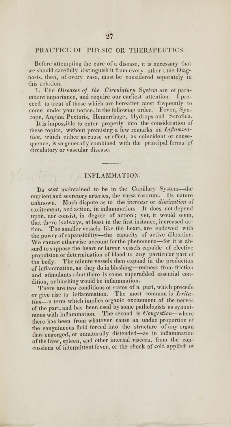 PRACTICE OF PHYSIC OR THERAPEUTICS. Before attempting the cure of a disease, it is necessary that we should carefully distinguish it from every other ; the Diag- nosis, then, of every case, must be considered separately in this relation. 1. The Diseases of the Circulatory System are of para- mount importance, and require our earliest attention. I pro- ceed to treat of those which are hereafter most frequently to come under your notice, in the following order. Fever, Syn- cope, Angina Pectoris, Hemorrhage, Hydrops and Scrofula. It is impossible to enter properly into the consideration of these topics, without premising a few remarks on Inflamma- tion, which either as cause or effect, as coincident or conse- quence, is so generally combined with the principal forms pf circulatory or vascular disease. INFLAMMATION. Its seat maintained to be in the Capillary System—the nutrient and secretory arteries, the vassa vasorum. Its nature unknoAvn. Much dispute as to the increase or diminution of excitement, and action, in inflammation. It does not depend upon, nor consist, in degree of action; yet, it would seem, that there is always, at least in the first instance, increased ac- tion. The smaller vessels like the heart, are endowed with the power of expansibility—the capacity of active dilatation. We cannot otherwise account forthe phenomena—for it is ab- surd to suppose the heart or larger vessels capable of elective propulsion or determination of blood to any particular part of the body. The minute vessels then expand in the production of inflammation, as they do in blushing—redness from friction and stimulants: but there is some superadded essential con- dition, or blushing would be inflammation. There are two conditions or states of a part, which precede or give rise to inflammation. The most common is Irrita- lion B term which implies organic excitement of the nerves of the part, and has been used by some pathologists as synoni- mous with inflammation. The second is Congestion—where there has been from whatever cause an undue proportion of the sanguineous fluid forced into the structure of any organ thus engorged, or unnaturally distended—as in inflammation of the liver, spleen, and other internal viscera, from the con- cussions of intermittent fever, or the shock of cold applied M