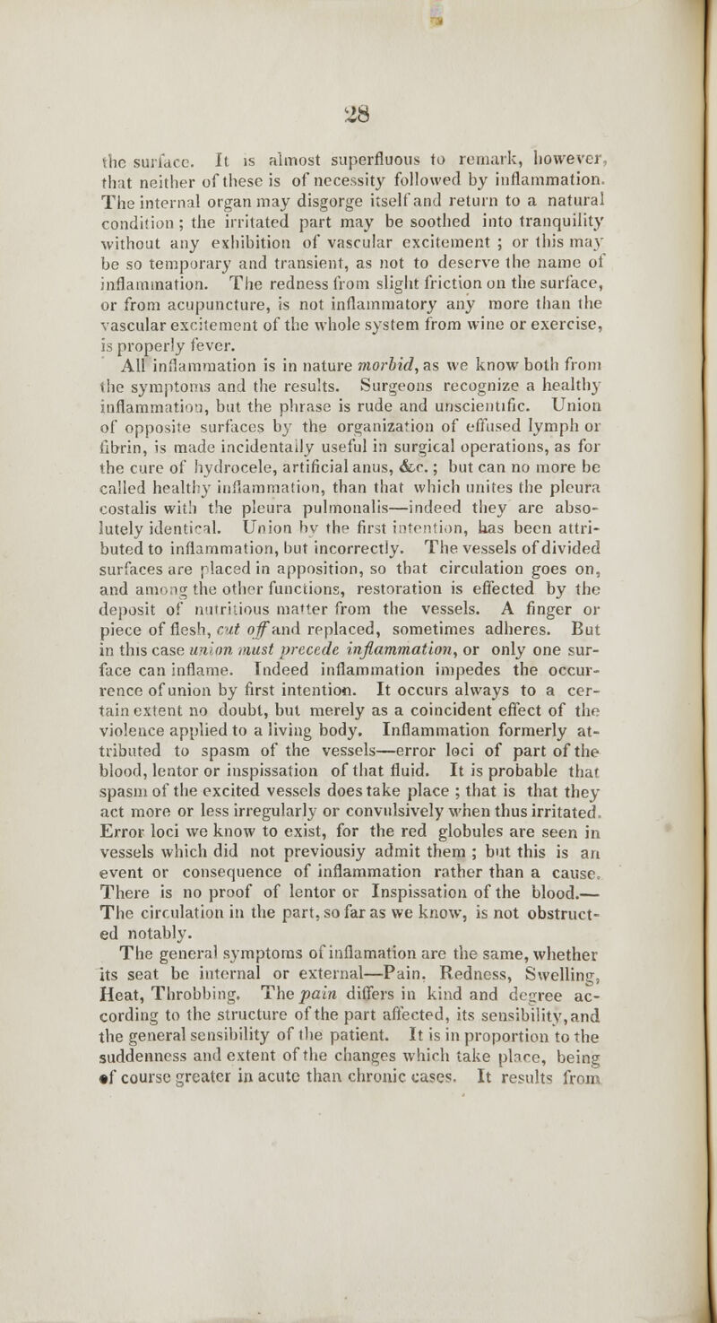 the surface. It is almost superfluous to remark, however, that neither of these is of necessity followed by inflammation. The internal organ may disgorge itself and return to a natural condition ; the irritated part may be soothed into tranquility without any exhibition of vascular excitement ; or this may be so temporary and transient, as not to deserve the name of inflammation. The redness from slight friction on the surface, or from acupuncture, is not inflammatory any more than the vascular excitement of the whole system from wine or exercise, is properly fever. All inflammation is in nature morbid, as we know both from the symptoms and the results. Surgeons recognize a healthy inflammation, but the phrase is rude and unscientific. Union of opposite surfaces by the organization of effused lymph or fibrin, is made incidentally useful in surgical operations, as for the cure of hydrocele, artificial anus, &c.; but can no more be called healthy inflammation, than that which unites the pleura costalis with the pleura pulmonalis—indeed they are abso- lutely identical. Union by the first intention, has been attri- buted to inflammation, but incorrectly. The vessels of divided surfaces are placed in apposition, so that circulation goes on, and among the other functions, restoration is effected by the deposit of nutritious matter from the vessels. A finger or piece of flesh, cut of and replaced, sometimes adheres. But in this case union must precede inflammation, or only one sur- face can inflame. Indeed inflammation impedes the occur- rence of union by first intention. It occurs always to a cer- tain extent no doubt, but merely as a coincident effect of the violence applied to a living body. Inflammation formerly at- tributed to spasm of the vessels—error loci of part of the blood, lentor or inspissation of that fluid. It is probable that spasm of the excited vessels does take place ; that is that they act more or less irregularly or convulsively when thus irritated, Error loci we know to exist, for the red globules are seen in vessels which did not previousiy admit them ; but this is an event or consequence of inflammation rather than a cause. There is no proof of lentor or Inspissation of the blood.— The circulation in the part, so far as we know, is not obstruct- ed notably. The general symptoms of inflamation are the same, whether its seat be internal or external—Pain, Redness, Swelling, Heat, Throbbing. The pain differs in kind and degree ac- cording to the structure of the part affected, its sensibility, and the general sensibility of the patient. It is in proportion to the suddenness and extent of the changes which take place, being •f course greater in acute than chronic cases. It results from