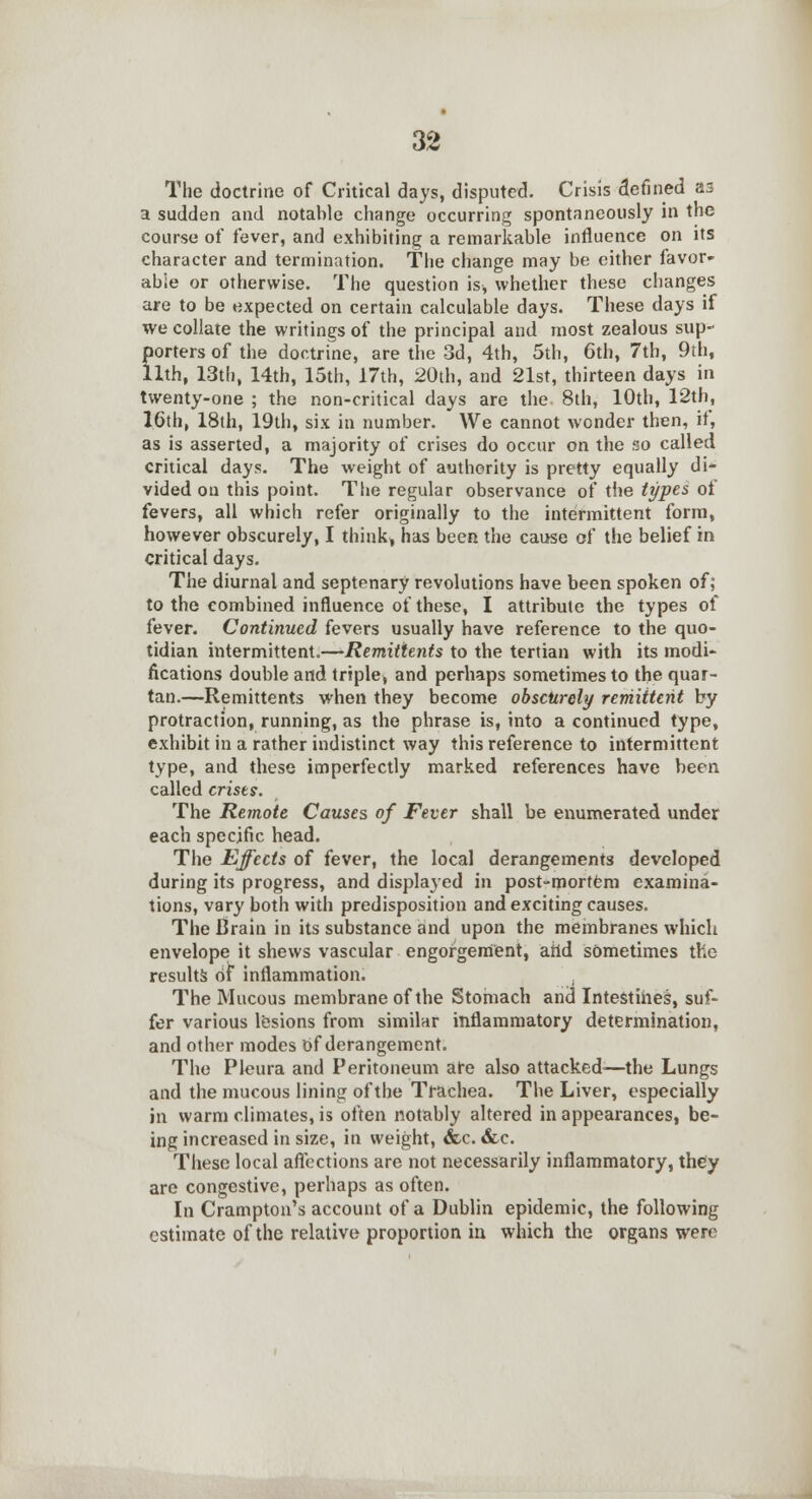 The doctrine of Critical days, disputed. Crisis defined as a sudden and notable change occurring spontaneously in the course of fever, and exhibiting a remarkable influence on its character and termination. The change may be either favor- able or otherwise. The question is, whether these changes are to be expected on certain calculable days. These days if we collate the writings of the principal and most zealous sup- porters of the doctrine, are the 3d, 4th, 5th, 6th, 7th, 9th, llth, 13th, 14th, 15th, 17th, 20th, and 21st, thirteen days in twenty-one ; the non-critical days are the. 8th, 10th, 12th, 1.6th, 18th, 19th, six in number. We cannot wonder then, if, as is asserted, a majority of crises do occur on the so called critical days. The weight of authority is pretty equally di- vided on this point. The regular observance of the types of fevers, all which refer originally to the intermittent form, however obscurely, I think, has been the cause of the belief in critical days. The diurnal and septenary revolutions have been spoken of; to the combined influence of these, I attribute the types of fever. Continued fevers usually have reference to the quo- tidian intermittent.—Remittents to the tertian with its modi- fications double and triple, and perhaps sometimes to the quar- tan.—Remittents when they become obscurely remittent by protraction, running, as the phrase is, into a continued type, exhibit in a rather indistinct way this reference to intermittent type, and these imperfectly marked references have been called crises. The Remote Causes of Fever shall be enumerated under each specific head. The Effects of fever, the local derangements developed during its progress, and displayed in post-mortem examina- tions, vary both with predisposition and exciting causes. The Brain in its substance and upon the membranes which envelope it shews vascular engorgement, arid sometimes the results of inflammation. The Mucous membrane of the Stomach and Intestines, suf- fer various lesions from similar inflammatory determination, and other modes Of derangement. The Pleura and Peritoneum are also attacked—the Lungs and the mucous lining of the Trachea. The Liver, especially in warm climates, is often notably altered in appearances, be- ing increased in size, in weight, &c. &c. These local affections are not necessarily inflammatory, they are congestive, perhaps as often. In Crampton's account of a Dublin epidemic, the following estimate of the relative proportion in which the organs were