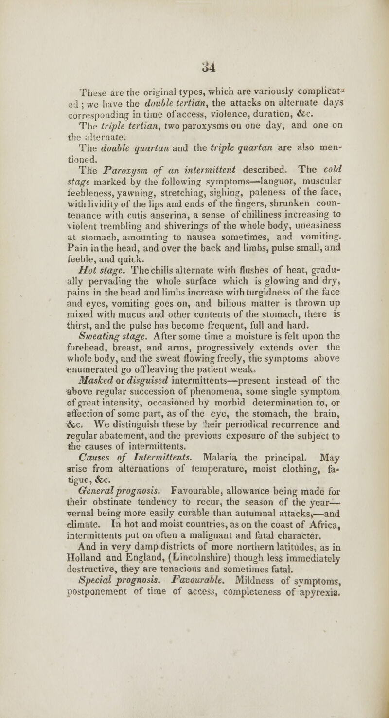 These are the original types, which are variously complicat- ed ; wc have the double tertian, the attacks on alternate days corresponding in time of access, violence, duration, &c. The triple tertian, two paroxysms ou one day, and one on the alternate. The double quartan and the triple quartan are also men- tioned. The Paroxysm of an intermittent described. The cold stage marked by the following symptoms—languor, muscular feebleness, yawning, stretching, sighing, paleness of the face, with lividity of the lips and ends of the fingers, shrunken coun- tenance with cutis anserina, a sense of chilliness increasing to violent trembling and shiverings of the whole body, uneasiness at stomach, amounting to nausea sometimes, and vomiting. Pain inthe head, and over the back and limbs, pulse small, and feeble, and quick. Hot stage. The chills alternate with flushes of heat, gradu- ally pervading the whole surface which is glowing and dry, pains in the head and limbs increase withturgidness of the face and eyes, vomiting goes on, and bilious matter is thrown up mixed with mucus and other contents of the stomach, there is thirst, and the pulse has become frequent, full and hard. Sweating stage. After some time a moisture is felt upon the forehead, breast, and arms, progressively extends over the whole body, and the sweat flowing freely, the symptoms above enumerated go offleaving the patient weak. Masked or disguised intermittents—present instead of the above regular succession of phenomena, some single symptom of great intensity, occasioned by morbid determination to, or affection of some part, as of the eye, the stomach, the brain, &c. We distinguish these by heir periodical recurrence and regular abatement, and the previous exposure of the subject to the causes of intermittents. Causes of Intermittents. Malaria the principal. May arise from alternations of temperature, moist clothing, fa- tigue, &c. General prognosis. Favourable, allowance being made for their obstinate tendency to recur, the season of the year— vernal being more easily curable than autumnal attacks^—and climate. In hot and moist countries, as on the coast of Africa, intermittents put on often a malignant and fatal character. And in very damp districts of more northern latitudes, as in Holland and England, (Lincolnshire) though less immediately destructive, they are tenacious and sometimes fatal. Special prognosis. Favourable. Mildness of symptoms, postponement of time of access, completeness of apyrexia.