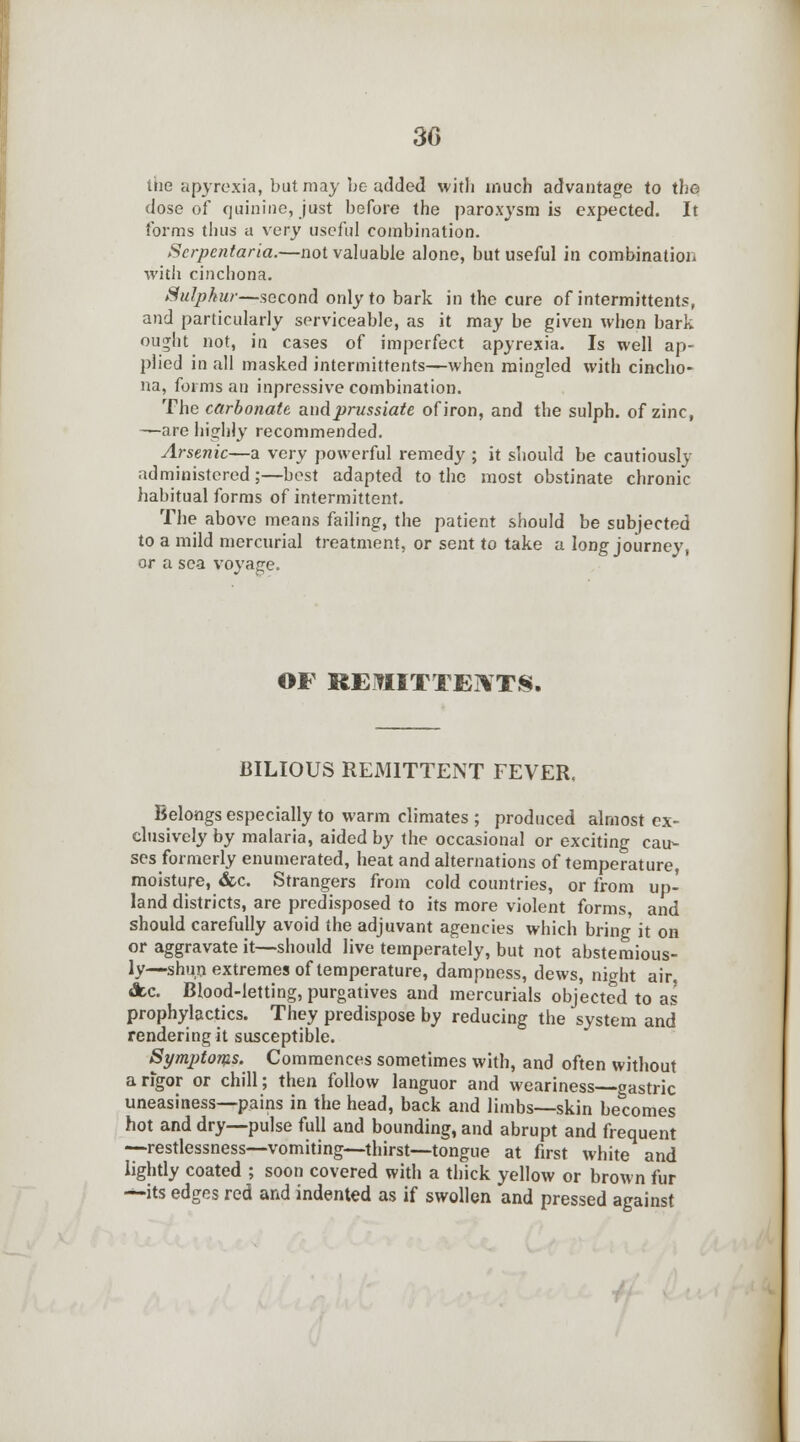 the apyrexia, but may be added with much advantage to the dose of quinine, just before the paroxysm is expected. It forms thus a very useful combination. Scrpentaria.—not valuable alone, but useful in combination with cinchona. Sulphur—second only to bark in the cure of intermittents, and particularly serviceable, as it may be given when bark ou^ht not, in cases of imperfect apyrexia. Is well ap- plied in all masked intermittents—when mingled with cincho- na, forms an inpressive combination. The carbonate andprussiate of iron, and the sulph. of zinc, —are highly recommended. Arsenic—a very powerful remedy ; it should be cautiously administered ;—best adapted to the most obstinate chronic habitual forms of intermittent. The above means failing, the patient should be subjected to a mild mercurial treatment, or sent to take a long journey, or a sea voyage. OF REftUTTERTS. BILIOUS REMITTENT FEVER. Belongs especially to warm climates; produced almost ex- clusively by malaria, aided by the occasional or exciting cau- ses formerly enumerated, heat and alternations of temperature moisture, &c. Strangers from cold countries, or from up- land districts, are predisposed to its more violent forms, and should carefully avoid the adjuvant agencies which bring it on or aggravate it—should live temperately, but not abstemious- ly—shun extremes of temperature, dampness, dews, night air, Ac. Blood-letting, purgatives and mercurials objected to as prophylactics. They predispose by reducing the system and rendering it susceptible. Symptoms. Commences sometimes with, and often without a rigor or chill; then follow languor and weariness gastric uneasiness—pains in the head, back and limbs—skin becomes hot and dry—pulse full and bounding, and abrupt and frequent —restlessness—vomiting—thirst—tongue at first white and lightly coated ; soon covered with a thick yellow or brown fur —its edges red and indented as if swollen and pressed against