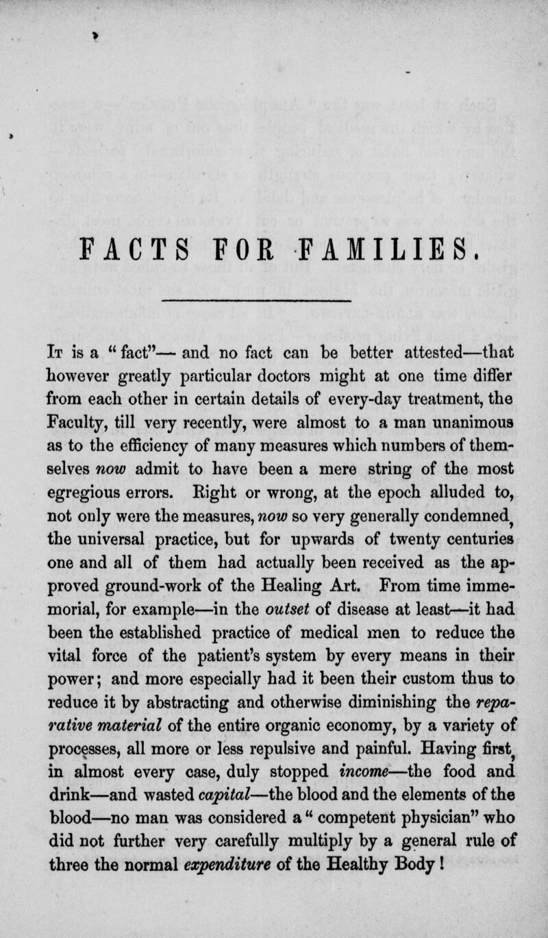 FACTS FOE FAMILIES. It is a  fact— and no fact can be better attested—that however greatly particular doctors might at one time differ from each other in certain details of every-day treatment, the Faculty, till very recently, were almost to a man unanimous as to the efficiency of many measures which numbers of them- selves now admit to have been a mere string of the most egregious errors. Right or wrong, at the epoch alluded to, not only were the measures, now so very generally condemned the universal practice, but for upwards of twenty centuries one and all of them had actually been received as the ap- proved ground-work of the Healing Art. From time imme- morial, for example—in the outset of disease at least—it had been the established practice of medical men to reduce the vital force of the patient's system by every means in their power; and more especially had it been their custom thus to reduce it by abstracting and otherwise diminishing the repa- rative material of the entire organic economy, by a variety of processes, all more or less repulsive and painful. Having first in almost every case, duly stopped income—the food and drink—and wasted capital—the blood and the elements of the blood—no man was considered a  competent physician who did not further very carefully multiply by a general rule of three the normal expenditure of the Healthy Body!