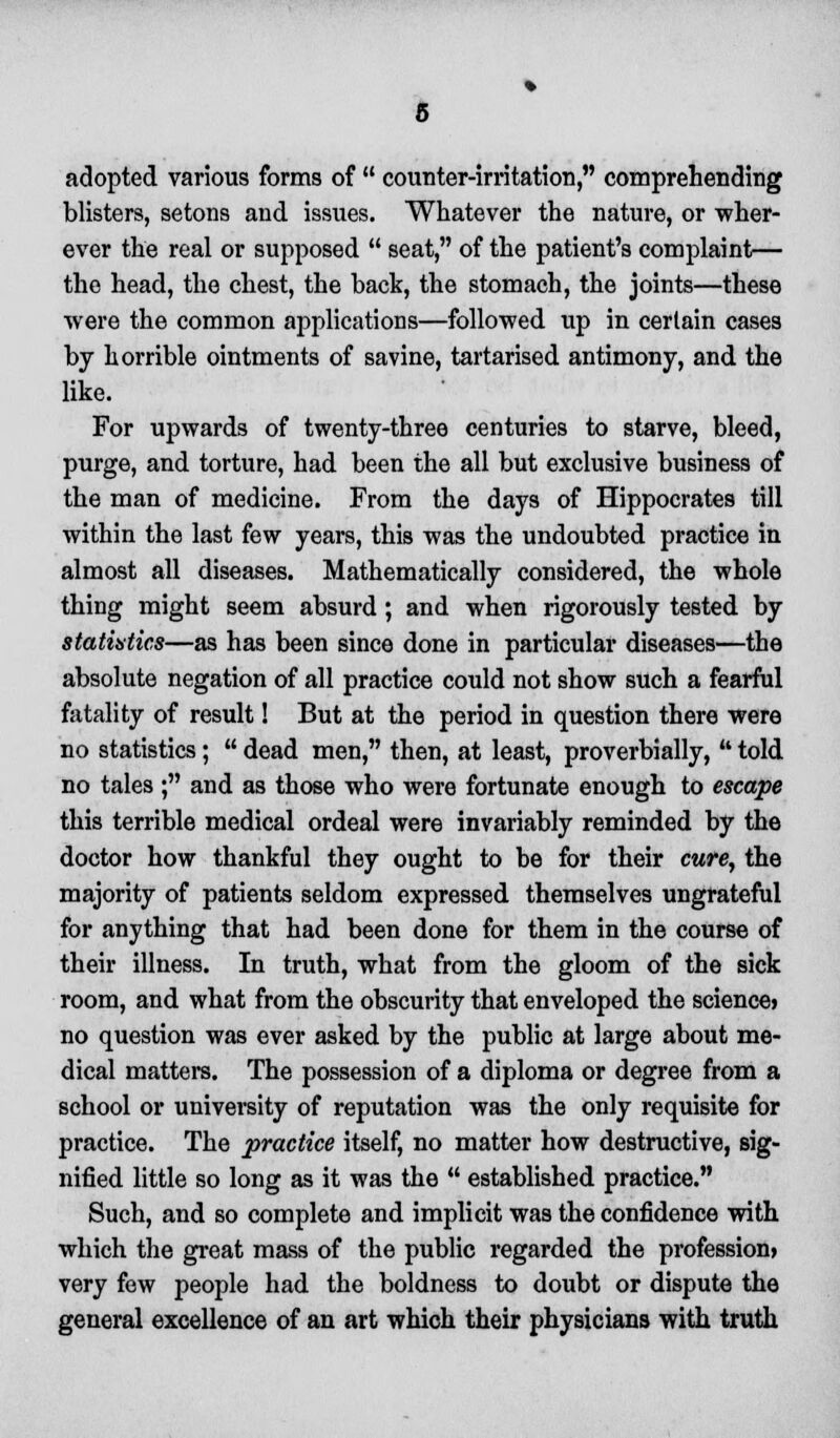 adopted various forms of  counter-irritation, comprehending blisters, setons and issues. Whatever the nature, or wher- ever the real or supposed  seat, of the patient's complaint— the head, the chest, the back, the stomach, the joints—these were the common applications—followed up in certain cases by horrible ointments of savine, tartarised antimony, and the like. For upwards of twenty-three centuries to starve, bleed, purge, and torture, had been the all but exclusive business of the man of medicine. From the days of Hippocrates till within the last few years, this was the undoubted practice in almost all diseases. Mathematically considered, the whole thing might seem absurd ; and when rigorously tested by statistics—as has been since done in particular diseases—the absolute negation of all practice could not show such a fearful fatality of result! But at the period in question there were no statistics;  dead men, then, at least, proverbially, * told no tales ; and as those who were fortunate enough to escape this terrible medical ordeal were invariably reminded by the doctor how thankful they ought to be for their cure, the majority of patients seldom expressed themselves ungrateful for anything that had been done for them in the course of their illness. In truth, what from the gloom of the sick room, and what from the obscurity that enveloped the science) no question was ever asked by the public at large about me- dical matters. The possession of a diploma or degree from a school or university of reputation was the only requisite for practice. The practice itself, no matter how destructive, sig- nified little so long as it was the  established practice. Such, and so complete and implicit was the confidence with which the great mass of the public regarded the profession* very few people had the boldness to doubt or dispute the general excellence of an art which their physicians with truth