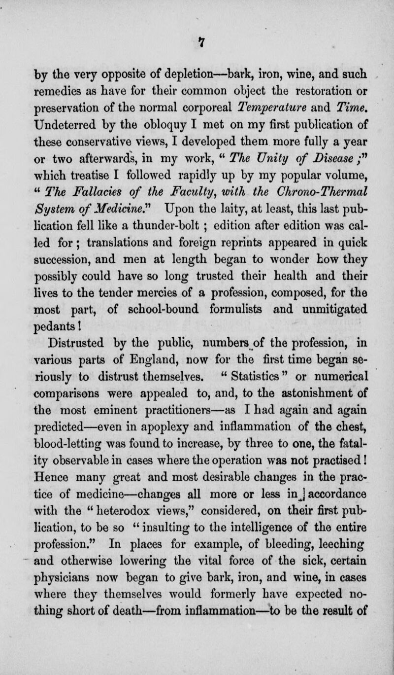 by the very opposite of depletion—bark, iron, wine, and such remedies as have for their common object the restoration or preservation of the normal corporeal Temperature and Time. Undeterred by the obloquy I met on my first publication of these conservative views, I developed them more fully a year or two afterwards, in my work,  The Unity of Disease ; which treatise I followed rapidly up by my popular volume,  The Fallacies of the Faculty, with the Chrono-Thermal System of Medicine? Upon the laity, at least, this last pub- lication fell like a thunder-bolt ; edition after edition was cal- led for; translations and foreign reprints appeared in quick succession, and men at length began to wonder how they possibly could have so long trusted their health and their lives to the tender mercies of a profession, composed, for the most part, of school-bound formulists and unmitigated pedants! Distrusted by the public, numbers of the profession, in various parts of England, now for the first time began se- riously to distrust themselves.  Statistics  or numerical comparisons were appealed to, and, to the astonishment of the most eminent practitioners—as I had again and again predicted—even in apoplexy and inflammation of the chest, blood-letting was found to increase, by three to one, the fatal- ity observable in cases where the operation was not practised! Hence many great and most desirable changes in the prac- tice of medicine—changes all more or less in J accordance with the  heterodox views, considered, on their first pub- lication, to be so  insulting to the intelligence of the entire profession. In places for example, of bleeding, leeching and otherwise lowering the vital force of the sick, certain physicians now began to give bark, iron, and wine, in cases where they themselves would formerly have expected no- thing short of death—from inflammation—to be the result of